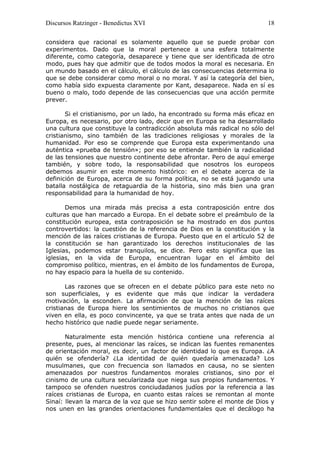 Discursos Ratzinger - Benedictus XVI                                     18

considera que racional es solamente aquello que se puede probar con
experimentos. Dado que la moral pertenece a una esfera totalmente
diferente, como categoría, desaparece y tiene que ser identificada de otro
modo, pues hay que admitir que de todos modos la moral es necesaria. En
un mundo basado en el cálculo, el cálculo de las consecuencias determina lo
que se debe considerar como moral o no moral. Y así la categoría del bien,
como había sido expuesta claramente por Kant, desaparece. Nada en sí es
bueno o malo, todo depende de las consecuencias que una acción permite
prever.

       Si el cristianismo, por un lado, ha encontrado su forma más eficaz en
Europa, es necesario, por otro lado, decir que en Europa se ha desarrollado
una cultura que constituye la contradicción absoluta más radical no sólo del
cristianismo, sino también de las tradiciones religiosas y morales de la
humanidad. Por eso se comprende que Europa esta experimentando una
auténtica «prueba de tensión»; por eso se entiende también la radicalidad
de las tensiones que nuestro continente debe afrontar. Pero de aquí emerge
también, y sobre todo, la responsabilidad que nosotros los europeos
debemos asumir en este momento histórico: en el debate acerca de la
definición de Europa, acerca de su forma política, no se está jugando una
batalla nostálgica de retaguardia de la historia, sino más bien una gran
responsabilidad para la humanidad de hoy.

       Demos una mirada más precisa a esta contraposición entre dos
culturas que han marcado a Europa. En el debate sobre el preámbulo de la
constitución europea, esta contraposición se ha mostrado en dos puntos
controvertidos: la cuestión de la referencia de Dios en la constitución y la
mención de las raíces cristianas de Europa. Puesto que en el artículo 52 de
la constitución se han garantizado los derechos institucionales de las
Iglesias, podemos estar tranquilos, se dice. Pero esto significa que las
iglesias, en la vida de Europa, encuentran lugar en el ámbito del
compromiso político, mientras, en el ámbito de los fundamentos de Europa,
no hay espacio para la huella de su contenido.

       Las razones que se ofrecen en el debate público para este neto no
son superficiales, y es evidente que más que indicar la verdadera
motivación, la esconden. La afirmación de que la mención de las raíces
cristianas de Europa hiere los sentimientos de muchos no cristianos que
viven en ella, es poco convincente, ya que se trata antes que nada de un
hecho histórico que nadie puede negar seriamente.

       Naturalmente esta mención histórica contiene una referencia al
presente, pues, al mencionar las raíces, se indican las fuentes remanentes
de orientación moral, es decir, un factor de identidad lo que es Europa. ¿A
quién se ofendería? ¿La identidad de quién quedaría amenazada? Los
musulmanes, que con frecuencia son llamados en causa, no se sienten
amenazados por nuestros fundamentos morales cristianos, sino por el
cinismo de una cultura secularizada que niega sus propios fundamentos. Y
tampoco se ofenden nuestros conciudadanos judíos por la referencia a las
raíces cristianas de Europa, en cuanto estas raíces se remontan al monte
Sinaí: llevan la marca de la voz que se hizo sentir sobre el monte de Dios y
nos unen en las grandes orientaciones fundamentales que el decálogo ha
 