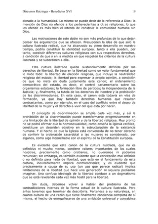 Discursos Ratzinger - Benedictus XVI                                        19

donado a la humanidad. Lo mismo se puede decir de la referencia a Dios: la
mención de Dios no ofende a los pertenecientes a otras religiones, lo que
les ofende es más bien el intento de construir la comunidad humana sin
Dios.

       Las motivaciones de este doble no son más profundas de lo que dejan
pensar los argumentos que se ofrecen. Presuponen la idea de que sólo la
cultura ilustrada radical, que ha alcanzado su pleno desarrollo en nuestro
tiempo, podría constituir la identidad europea. Junto a ella pueden, por
tanto, coexistir diferentes culturas religiosas con sus respectivos derechos,
a condición de que y en la medida en que respeten los criterios de la cultura
ilustrada y se subordinen a ella.

       Esta cultura ilustrada queda sustancialmente definida por los
derechos de libertad. Se basa en la libertad como un valor fundamental que
lo mide todo: la libertad de elección religiosa, que incluye la neutralidad
religiosa del estado; la libertad para expresar la propia opinión, a condición
de que no meta en duda justamente este canon; el ordenamiento
democrático del estado, es decir, el control parlamentario sobre los
organismos estatales; la formación libre de partidos; la independencia de la
Justicia; y, finalmente, la tutela de los derechos del hombre y la prohibición
de las discriminaciones. En este caso, el canon está todavía en vías de
formación, ya que hay también derechos humanos que resultan
contrastantes, como por ejemplo, en el caso del conflicto entre el deseo de
libertad de la mujer y el derecho a vivir del que está por nacer.

       El concepto de discriminación se amplía cada vez más, y así la
prohibición de la discriminación puede transformarse progresivamente en
una limitación de la libertad de opinión y de la libertad religiosa. Muy pronto
no se podrá afirmar que la homosexualidad, como enseña la Iglesia católica,
constituye un desorden objetivo en la estructuración de la existencia
humana. Y el hecho de que la Iglesia está convencida de no tener derecho
de conferir la ordenación sacerdotal a las mujeres es considerado, por
algunos, como algo inconciliable con el espíritu de la Constitución europea.

       Es evidente que este canon de la cultura ilustrada, que no es
definitivo ni mucho menos, contiene valores importantes de los cuales
nosotros, precisamente como cristianos, no queremos ni podemos
renunciar; sin embargo, es también evidente que la concepción mal definida
o no definida para nada de libertad, que está en el fundamento de esta
cultura, inevitablemente implica contradicciones; y es evidente que
precisamente a causa de su uso (un uso que parece radical) implica
limitaciones de la libertad que hace una generación ni siquiera podíamos
imaginar. Una confusa ideología de la libertad conduce a un dogmatismo
que se está revelando cada vez más hostil para la libertad.

      Sin duda, debemos volver a hablar del problema de las
contradicciones internas de la forma actual de la cultura ilustrada. Pero
antes tenemos que terminar de describirla. Pertenece a su naturaleza, en
cuanto cultura de una razón que tiene finalmente conciencia completa de sí
misma, el hecho de enorgullecerse de una ambición universal y concebirse
 