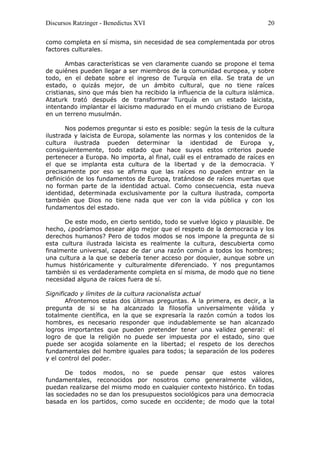 Discursos Ratzinger - Benedictus XVI                                        20

como completa en sí misma, sin necesidad de sea complementada por otros
factores culturales.

       Ambas características se ven claramente cuando se propone el tema
de quiénes pueden llegar a ser miembros de la comunidad europea, y sobre
todo, en el debate sobre el ingreso de Turquía en ella. Se trata de un
estado, o quizás mejor, de un ámbito cultural, que no tiene raíces
cristianas, sino que más bien ha recibido la influencia de la cultura islámica.
Ataturk trató después de transformar Turquía en un estado laicista,
intentando implantar el laicismo madurado en el mundo cristiano de Europa
en un terreno musulmán.

       Nos podemos preguntar si esto es posible: según la tesis de la cultura
ilustrada y laicista de Europa, solamente las normas y los contenidos de la
cultura ilustrada pueden determinar la identidad de Europa y,
consiguientemente, todo estado que hace suyos estos criterios puede
pertenecer a Europa. No importa, al final, cuál es el entramado de raíces en
el que se implanta esta cultura de la libertad y de la democracia. Y
precisamente por eso se afirma que las raíces no pueden entrar en la
definición de los fundamentos de Europa, tratándose de raíces muertas que
no forman parte de la identidad actual. Como consecuencia, esta nueva
identidad, determinada exclusivamente por la cultura ilustrada, comporta
también que Dios no tiene nada que ver con la vida pública y con los
fundamentos del estado.

      De este modo, en cierto sentido, todo se vuelve lógico y plausible. De
hecho, ¿podríamos desear algo mejor que el respeto de la democracia y los
derechos humanos? Pero de todos modos se nos impone la pregunta de si
esta cultura ilustrada laicista es realmente la cultura, descubierta como
finalmente universal, capaz de dar una razón común a todos los hombres;
una cultura a la que se debería tener acceso por doquier, aunque sobre un
humus históricamente y culturalmente diferenciado. Y nos preguntamos
también si es verdaderamente completa en sí misma, de modo que no tiene
necesidad alguna de raíces fuera de sí.

Significado y límites de la cultura racionalista actual
       Afrontemos estas dos últimas preguntas. A la primera, es decir, a la
pregunta de si se ha alcanzado la filosofía universalmente válida y
totalmente científica, en la que se expresaría la razón común a todos los
hombres, es necesario responder que indudablemente se han alcanzado
logros importantes que pueden pretender tener una validez general: el
logro de que la religión no puede ser impuesta por el estado, sino que
puede ser acogida solamente en la libertad; el respeto de los derechos
fundamentales del hombre iguales para todos; la separación de los poderes
y el control del poder.

       De todos modos, no se puede pensar que estos valores
fundamentales, reconocidos por nosotros como generalmente válidos,
puedan realizarse del mismo modo en cualquier contexto histórico. En todas
las sociedades no se dan los presupuestos sociológicos para una democracia
basada en los partidos, como sucede en occidente; de modo que la total
 