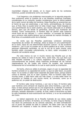 Discursos Ratzinger - Benedictus XVI                                      21

neutralidad religiosa del estado, en la mayor parte de los contextos
históricos, puede considerarse como una ilusión.

        Y así llegamos a los problemas mencionados en la segunda pregunta.
Pero aclaremos antes la cuestión de si las filosofías modernas ilustradas,
consideradas en su conjunto, pueden considerarse como la última palabra
de la razón común de todos los hombres. Estas filosofías se caracterizan por
el hecho de que son positivistas, y por tanto, antimetafísicas, de manera
que, al final, Dios no puede tener en ellas ningún lugar. Están basadas en
una autolimitación de la razón positiva, que resulta adecuada en el ámbito
técnico, pero que allí donde se generaliza, provoca una mutilación del
hombre. Como consecuencia, el hombre deja de admitir toda instancia
moral fuera de sus cálculos, y --como veíamos-- el concepto de libertad,
que a primera vista podría parecer que se extiende de manera ilimitada, al
final lleva a la autodestrucción de la libertad.

       Es cierto que las filosofías positivistas contienen elementos
importantes de verdad. Sin embargo, éstos se basan en una autolimitación
de la razón, típica de una determinada situación cultural --la del occidente
moderno--, por lo que no pueden ser la última palabra de la razón. Aunque
parezcan totalmente racionales, no son la voz de la razón misma, pues
también están vinculadas culturalmente, es decir, están vinculadas a la
situación del occidente actual.

      Por este motivo no son ni mucho menos esa filosofía que un día
debería ser válida en todo el mundo. Pero, sobre todo, hay que decir que
esta filosofía ilustrada y su cultura respectiva son incompletas. Corta
conscientemente las propias raíces históricas privándose de las fuerzas
regeneradoras de las cuales ella misma ha surgido, esa memoria
fundamental de la humanidad sin la cual la razón pierde su orientación.

      De hecho, ahora es válido el principio, según el cual, la capacidad del
hombre consiste en su capacidad de acción. Lo que se sabe hacer, se puede
hacer. Ya no existe un saber hacer separado del poder hacer, porque estaría
contra la libertad, que es el valor supremo. Pero el hombre sabe hacer
muchas cosas, y sabe hacer cada vez más cosas; y si este saber hacer no
encuentra su medida en una norma moral, se convierte, como ya lo
podemos ver, en poder de destrucción.

       El hombre sabe clonar hombres, y por eso lo hace. El hombre sabe
usar hombres como almacén de órganos para otros hombres, y por ello lo
hace; lo hace porque parece que es una exigencia de su libertad. El hombre
sabe construir bombas atómicas y por ello las hace, estando, en línea de
principio, también dispuesto a usarlas. Al final, hasta el terrorismo se basa
en esta modalidad de auto-autorización del hombre, y no en las enseñanzas
del Corán.

       La radical separación de la filosofía ilustrada de sus raíces acaba
despreciando al hombre. El hombre, en el fondo, no tiene ninguna libertad,
nos dicen los portavoces de las ciencias naturales, en total contradicción
con el punto de partida de toda la cuestión. No debe creer que es algo
diferente con respecto a todos los demás seres vivientes, y por tanto,
 