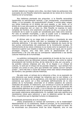 Discursos Ratzinger - Benedictus XVI                                       22

también debería ser tratado como ellos, nos dicen hasta los portavoces más
avanzados de una filosofía netamente separada de las raíces de la memoria
histórica de la humanidad.

       Nos habíamos planteado dos preguntas: si la filosofía racionalista
(positivista) es estrictamente racional, y por consiguiente, universalmente
válida, y si es completa. ¿Es autosuficiente? ¿Puede, o incluso debe, relegar
sus raíces históricas en el ámbito del puro pasado, y, por tanto, en el
ámbito de lo que sólo puede ser válido subjetivamente? Debemos responder
a ambas preguntas con un claro no. Esta filosofía no expresa la razón
completa del hombre, sino solamente una parte de ella, y a causa de esta
mutilación de la razón no puede ser considerada para nada como racional.
Por esto es también incompleta, y sólo se puede curar si restablece de
nuevo el contacto con sus raíces. Un árbol sin raíces se seca…

        Al afirmar esto no se niega todo lo positivo e importante de esta
filosofía, sino que se afirma más bien su necesidad de completarse, su
profunda deficiencia. Y de este modo acabamos hablando de nuevo de los
dos puntos controvertidos del preámbulo de la Constitución europea. El
confinamiento de las raíces cristianas no se revela como la expresión de una
tolerancia superior que respeta a todas las culturas por igual, por no querer
privilegiar ninguna, sino más bien como la absolutización de un
pensamiento y de una vida que se contraponen radicalmente a las demás
culturas históricas de la humanidad.

       La auténtica contraposición que caracteriza al mundo de hoy no es la
que se produce entre las diferentes culturas religiosas, sino entre la radical
emancipación del hombre de Dios, de las raíces de la vida, por una parte, y
las grandes culturas religiosas por otra. Si se llegase a un choque de
culturas, no será por el choque de las grandes religiones --que siempre han
luchado una contra la otra, pero que también han sabido convivir siempre
juntas--, será más bien a causa del choque entre esta radical emancipación
del hombre y las grandes culturas históricas.

       De este modo, el rechazo de la referencia a Dios, no es expresión de
una tolerancia que quiere proteger las religiones que no son teístas y la
dignidad de los ateos y de los agnósticos, sino más bien la expresión de una
conciencia que quiere ver a Dios cancelado definitivamente de la vida
pública de la humanidad, encerrado en el ámbito subjetivo de culturas
residuales del pasado. El relativismo, que constituye el punto de partida de
todo esto, se convierte en un dogmatismo que se cree con la posesión del
conocimiento definitivo de la razón, y con el derecho de considerar a todo el
resto únicamente como una etapa de la humanidad, en el fondo superada, y
que puede relativizarse adecuadamente. En realidad, todo esto significa que
necesitamos raíces para sobrevivir y que no debemos perder de vista a
Dios, si queremos que la dignidad humana no desaparezca.

El significado permanente de la fe cristiana
       ¿Estoy proponiendo un rechazo del iluminismo y de la modernidad?
Absolutamente no. El cristianismo, desde el principio, se ha comprendido a
sí mismo como la religión del «lógos», como la religión según la razón. No
ha encontrado sus precursores entre las otras religiones, sino en esa
 