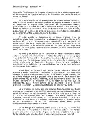 Discursos Ratzinger - Benedictus XVI                                        23

ilustración filosófica que ha limpiado el camino de las tradiciones para salir
en búsqueda de la verdad y del bien, del único Dios que está más allá de
todos los dioses.

       En cuanto religión de los perseguidos, en cuanto religión universal,
más allá de los diversos estados y pueblos, ha negado al estado el derecho
de considerar la religión como una parte del ordenamiento estatal,
postulando así la libertad de la fe. Siempre ha definido a los hombres, a
todos los hombres sin distinción, como criaturas de Dios e imagen de Dios,
proclamando en términos de principio, aunque en los límites imprescindibles
de los ordenamientos sociales, la misma dignidad.

       En este sentido, la ilustración es de origen cristiano y no es
casualidad el que haya nacido única y exclusivamente en el ámbito de la fe
cristiana, allí donde el cristianismo, contra su naturaleza y por desgracia, se
había vuelto tradición y religión del estado. A pesar de que la filosofía, en
cuanto búsqueda de racionalidad --también de nuestra fe--, haya sido
siempre una prerrogativa del cristianismo, se había domesticado demasiado
la voz de la razón.

       Ha sido y es mérito de la Ilustración el haber replanteado estos
valores originales del cristianismo y el haber devuelto a la razón su propia
voz. El Concilio Vaticano II, en la constitución sobre la Iglesia en el mundo
contemporáneo, ha subrayado nuevamente esta profunda correspondencia
entre cristianismo e Ilustración, buscando llegar a una verdadera
conciliación entre la Iglesia y la modernidad, que es el gran patrimonio que
ambas partes deben tutelar.

      Ahora bien, es necesario que ambas partes reflexionen sobre sí
mismas y estén dispuestas a corregirse. El cristianismo debe acordarse
siempre de que es la religión del «lógos». Es fe en el «Creator Spiritus», en
el Espíritu creador, del que procede todo lo que existe. Ésta debería ser
precisamente hoy su fuerza filosófica, pues el problema estriba en si el
mundo proviene de lo irracional --y su la razón no es más que un
subproducto, quizás incluso dañino, de su desarrollo-- o si el mundo
proviene de la razón --y es consiguientemente su criterio y su meta--.

       La fe cristiana se inclina por esta segunda tesis, teniendo así, desde
el punto de vista puramente filosófico, realmente buenas cartas por jugar, a
pesar de que muchos hoy sólo consideran la primera tesis como la moderna
y racional por antonomasia. Sin embargo, una razón surgida de lo
irracional, y que es, en último término, ella misma irracional, no constituye
una solución para nuestros problemas. Solamente la razón creadora, y que
se ha manifestado en el Dios crucificado como amor, puede
verdaderamente mostrarnos el camino.

       En el diálogo tan necesario entre laicos y católicos, los cristianos
debemos estar muy atentos para mantenernos fieles a esta línea de fondo:
a vivir una fe que proviene del «lógos», de la razón creadora, y que, por
tanto, está también abierta a todo lo que es verdaderamente racional.
 