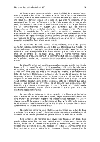 Discursos Ratzinger - Benedictus XVI                                      24

        Al llegar a este momento quisiera, en mi calidad de creyente, hacer
una propuesta a los laicos. En la época de la Ilustración se ha intentado
entender y definir las normas morales esenciales diciendo que serían válidas
etsi Deus non daretur, incluso en el caso de que Dios no existiera. En la
contraposición de las confesiones y en la crisis remota de la imagen de
Dios, se intentaron mantener los valores esenciales de la moral por encima
de las contradicciones y buscar una evidencia que los hiciese
independientes de las múltiples divisiones e incertezas de las diferentes
filosofías y confesiones. De este modo, se quisieron asegurar los
fundamentos de la convivencia y, más en general, los fundamentos de la
humanidad. En aquel entonces, pareció que era posible, pues las grandes
convicciones de fondo surgidas del cristianismo en gran parte resistían y
parecían innegables. Pero ahora ya no es así.

       La búsqueda de una certeza tranquilizadora, que nadie pueda
contestar independientemente de de todas las diferencias, ha fallado. Ni
siquiera el esfuerzo, realmente grandioso, de Kant ha sido capaz de crear la
necesaria certeza compartida. Kant había negado que se pudiera conocer a
Dios en el ámbito de la razón pura, pero al mismo tiempo había
representado a Dios, a la libertad y a la inmortalidad como postulados de la
razón práctica, sin la cual, coherentemente, para él no era posible la acción
moral.

       La situación actual del mundo, ¿no nos hace pensar quizás que podría
tener razón de nuevo? Lo digo con otras palabras: el intento, llevado hasta
el extremo, de plasmar las cosas humanas menospreciando completamente
a Dios nos lleva cada vez más a los límites del abismo, al encerramiento
total del hombre. Deberíamos, entonces, dar la vuelta al axioma de los
ilustrados y decir: incluso quien no logra encontrar el camino de la
aceptación de Dios debería de todas formas buscar vivir y dirigir su vida
veluti si Deus daretur, como si Dios existiese. Este es el consejo que daba
Pascal a sus amigos no creyentes; es el consejo que quisiéramos dar
también hoy a nuestros amigos que no creen. De este modo nadie queda
limitado en su libertad, y nuestra vida encuentra un sostén y un criterio del
que tiene necesidad urgente.

       Lo que más necesitamos en este momento de la historia son hombres
que, a través de una fe iluminada y vivida, hagan que Dios sea creíble en
este mundo. El testimonio negativo de cristianos que hablaban de Dios y
vivían contra Él, ha obscurecido la imagen de Dios y ha abierto la puerta a
la incredulidad. Necesitamos hombres que tengan la mirada fija en Dios,
aprendiendo ahí la verdadera humanidad.

       Necesitamos hombres cuyo intelecto sea iluminado por la luz de Dios
y quienes Dios abra el corazón, de manera que su intelecto pueda hablar al
intelecto de los demás y su corazón pueda abrir el corazón de los demás.

      Sólo a través de hombres que hayan sido tocados por Dios, Dios
puede volver entre los hombres. Necesitamos hombres como Benito de
Nursia, quien en un tiempo de disipación y decadencia, penetró en la
soledad más profunda logrando, después de todas las purificaciones que
tuvo que sufrir, alzarse hasta la luz, regresar y fundar Montecasino, la
 