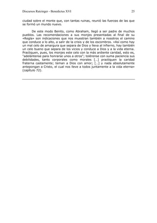 Discursos Ratzinger - Benedictus XVI                                      25

ciudad sobre el monte que, con tantas ruinas, reunió las fuerzas de las que
se formó un mundo nuevo.

       De este modo Benito, como Abraham, llegó a ser padre de muchos
pueblos. Las recomendaciones a sus monjes presentadas al final de su
«Regla» son indicaciones que nos muestran también a nosotros el camino
que conduce a lo alto, a salir de la crisis y de los escombros. «Así como hay
un mal celo de amargura que separa de Dios y lleva al infierno, hay también
un celo bueno que separa de los vicios y conduce a Dios y a la vida eterna.
Practiquen, pues, los monjes este celo con la más ardiente caridad, esto es,
"adelántense para honrarse unos a otros"; tolérense con suma paciencia sus
debilidades, tanto corporales como morales […] practiquen la caridad
fraterna castamente; teman a Dios con amor; […] y nada absolutamente
antepongan a Cristo, el cual nos lleve a todos juntamente a la vida eterna»
(capítulo 72).
 