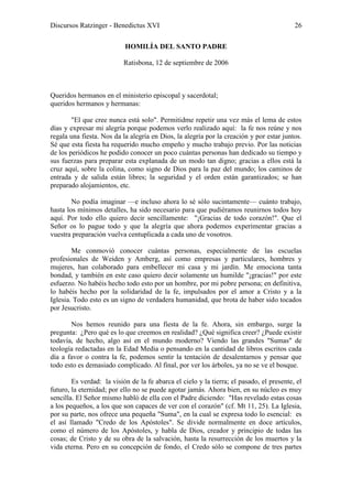 Discursos Ratzinger - Benedictus XVI                                                      26

                           HOMILÍA DEL SANTO PADRE

                           Ratisbona, 12 de septiembre de 2006



Queridos hermanos en el ministerio episcopal y sacerdotal;
queridos hermanos y hermanas:

        "El que cree nunca está solo". Permitidme repetir una vez más el lema de estos
días y expresar mi alegría porque podemos verlo realizado aquí: la fe nos reúne y nos
regala una fiesta. Nos da la alegría en Dios, la alegría por la creación y por estar juntos.
Sé que esta fiesta ha requerido mucho empeño y mucho trabajo previo. Por las noticias
de los periódicos he podido conocer un poco cuántas personas han dedicado su tiempo y
sus fuerzas para preparar esta explanada de un modo tan digno; gracias a ellos está la
cruz aquí, sobre la colina, como signo de Dios para la paz del mundo; los caminos de
entrada y de salida están libres; la seguridad y el orden están garantizados; se han
preparado alojamientos, etc.

        No podía imaginar —e incluso ahora lo sé sólo sucintamente— cuánto trabajo,
hasta los mínimos detalles, ha sido necesario para que pudiéramos reunirnos todos hoy
aquí. Por todo ello quiero decir sencillamente: "¡Gracias de todo corazón!". Que el
Señor os lo pague todo y que la alegría que ahora podemos experimentar gracias a
vuestra preparación vuelva centuplicada a cada uno de vosotros.

        Me conmovió conocer cuántas personas, especialmente de las escuelas
profesionales de Weiden y Amberg, así como empresas y particulares, hombres y
mujeres, han colaborado para embellecer mi casa y mi jardín. Me emociona tanta
bondad, y también en este caso quiero decir solamente un humilde "¡gracias!" por este
esfuerzo. No habéis hecho todo esto por un hombre, por mi pobre persona; en definitiva,
lo habéis hecho por la solidaridad de la fe, impulsados por el amor a Cristo y a la
Iglesia. Todo esto es un signo de verdadera humanidad, que brota de haber sido tocados
por Jesucristo.

       Nos hemos reunido para una fiesta de la fe. Ahora, sin embargo, surge la
pregunta: ¿Pero qué es lo que creemos en realidad? ¿Qué significa creer? ¿Puede existir
todavía, de hecho, algo así en el mundo moderno? Viendo las grandes "Sumas" de
teología redactadas en la Edad Media o pensando en la cantidad de libros escritos cada
día a favor o contra la fe, podemos sentir la tentación de desalentarnos y pensar que
todo esto es demasiado complicado. Al final, por ver los árboles, ya no se ve el bosque.

        Es verdad: la visión de la fe abarca el cielo y la tierra; el pasado, el presente, el
futuro, la eternidad; por ello no se puede agotar jamás. Ahora bien, en su núcleo es muy
sencilla. El Señor mismo habló de ella con el Padre diciendo: "Has revelado estas cosas
a los pequeños, a los que son capaces de ver con el corazón" (cf. Mt 11, 25). La Iglesia,
por su parte, nos ofrece una pequeña "Suma", en la cual se expresa todo lo esencial: es
el así llamado "Credo de los Apóstoles". Se divide normalmente en doce artículos,
como el número de los Apóstoles, y habla de Dios, creador y principio de todas las
cosas; de Cristo y de su obra de la salvación, hasta la resurrección de los muertos y la
vida eterna. Pero en su concepción de fondo, el Credo sólo se compone de tres partes
 