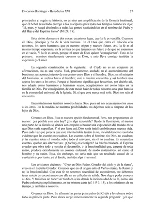 Discursos Ratzinger - Benedictus XVI                                                    27

principales y, según su historia, no es sino una amplificación de la fórmula bautismal,
que el Señor resucitado entregó a los discípulos para todos los tiempos cuando les dijo:
"Id, pues, y haced discípulos a todas las gentes bautizándolas en el nombre del Padre y
del Hijo y del Espíritu Santo" (Mt 28, 19).

       Esta visión demuestra dos cosas: en primer lugar, que la fe es sencilla. Creemos
en Dios, principio y fin de la vida humana. En el Dios que entra en relación con
nosotros, los seres humanos; que es nuestro origen y nuestro futuro. Así, la fe es al
mismo tiempo esperanza, es la certeza de que tenemos un futuro y de que no caeremos
en el vacío. Y la fe es amor, porque el amor de Dios quiere "contagiarnos". Esto es lo
primero: nosotros simplemente creemos en Dios, y esto lleva consigo también la
esperanza y el amor.

        La segunda constatación es la siguiente: el Credo no es un conjunto de
afirmaciones, no es una teoría. Está, precisamente, anclado en el acontecimiento del
bautismo, un acontecimiento de encuentro entre Dios y el hombre. Dios, en el misterio
del bautismo, se inclina hacia el hombre; sale a nuestro encuentro y así también nos
acerca los unos a los otros. Porque el bautismo significa que Jesucristo, por decirlo así,
nos adopta como hermanos y hermanas suyos, acogiéndonos así como hijos en la
familia de Dios. Por consiguiente, de este modo hace de todos nosotros una gran familia
en la comunidad universal de la Iglesia. Sí, el que cree nunca está solo. Dios nos sale al
encuentro.

        Encaminémonos también nosotros hacia Dios, pues así nos acercaremos los unos
a los otros. En la medida de nuestras posibilidades, no dejemos solo a ninguno de los
hijos de Dios.

       Creemos en Dios. Esta es nuestra opción fundamental. Pero, nos preguntamos de
nuevo: ¿es posible esto aún hoy? ¿Es algo razonable? Desde la Ilustración, al menos
una parte de la ciencia se dedica con empeño a buscar una explicación del mundo en la
que Dios sería superfluo. Y si eso fuera así, Dios sería inútil también para nuestra vida.
Pero cada vez que parecía que este intento había tenido éxito, inevitablemente resultaba
evidente que las cuentas no cuadran. Las cuentas sobre el hombre, sin Dios, no cuadran;
y las cuentas sobre el mundo, sobre todo el universo, sin él no cuadran. En resumidas
cuentas, quedan dos alternativas: ¿Qué hay en el origen? La Razón creadora, el Espíritu
creador que obra todo y suscita el desarrollo, o la Irracionalidad que, carente de toda
razón, produce extrañamente un cosmos ordenado de modo matemático, así como el
hombre y su razón. Esta, sin embargo, no sería más que un resultado casual de la
evolución y, por tanto, en el fondo, también algo irracional.

       Los cristianos decimos: "Creo en Dios Padre, Creador del cielo y de la tierra",
creo en el Espíritu Creador. Creemos que en el origen está el Verbo eterno, la Razón y
no la Irracionalidad. Con esta fe no tenemos necesidad de escondernos, no debemos
tener miedo de encontrarnos con ella en un callejón sin salida. Nos alegra poder conocer
a Dios. Y tratamos de hacer ver también a los demás la racionalidad de la fe, como san
Pedro exhortaba explícitamente, en su primera carta (cf. 1 P 3, 15), a los cristianos de su
tiempo, y también a nosotros.

       Creemos en Dios. Lo afirman las partes principales del Credo y lo subraya sobre
todo su primera parte. Pero ahora surge inmediatamente la segunda pregunta: ¿en qué
 