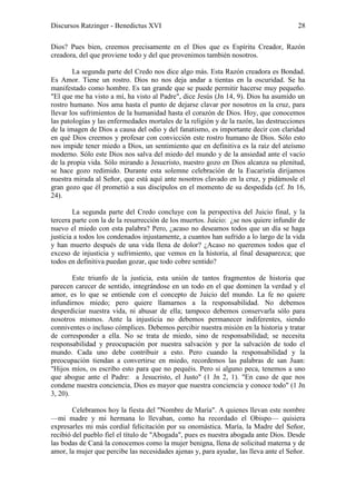 Discursos Ratzinger - Benedictus XVI                                                   28

Dios? Pues bien, creemos precisamente en el Dios que es Espíritu Creador, Razón
creadora, del que proviene todo y del que provenimos también nosotros.

        La segunda parte del Credo nos dice algo más. Esta Razón creadora es Bondad.
Es Amor. Tiene un rostro. Dios no nos deja andar a tientas en la oscuridad. Se ha
manifestado como hombre. Es tan grande que se puede permitir hacerse muy pequeño.
"El que me ha visto a mí, ha visto al Padre", dice Jesús (Jn 14, 9). Dios ha asumido un
rostro humano. Nos ama hasta el punto de dejarse clavar por nosotros en la cruz, para
llevar los sufrimientos de la humanidad hasta el corazón de Dios. Hoy, que conocemos
las patologías y las enfermedades mortales de la religión y de la razón, las destrucciones
de la imagen de Dios a causa del odio y del fanatismo, es importante decir con claridad
en qué Dios creemos y profesar con convicción este rostro humano de Dios. Sólo esto
nos impide tener miedo a Dios, un sentimiento que en definitiva es la raíz del ateísmo
moderno. Sólo este Dios nos salva del miedo del mundo y de la ansiedad ante el vacío
de la propia vida. Sólo mirando a Jesucristo, nuestro gozo en Dios alcanza su plenitud,
se hace gozo redimido. Durante esta solemne celebración de la Eucaristía dirijamos
nuestra mirada al Señor, que está aquí ante nosotros clavado en la cruz, y pidámosle el
gran gozo que él prometió a sus discípulos en el momento de su despedida (cf. Jn 16,
24).

        La segunda parte del Credo concluye con la perspectiva del Juicio final, y la
tercera parte con la de la resurrección de los muertos. Juicio: ¿se nos quiere infundir de
nuevo el miedo con esta palabra? Pero, ¿acaso no deseamos todos que un día se haga
justicia a todos los condenados injustamente, a cuantos han sufrido a lo largo de la vida
y han muerto después de una vida llena de dolor? ¿Acaso no queremos todos que el
exceso de injusticia y sufrimiento, que vemos en la historia, al final desaparezca; que
todos en definitiva puedan gozar, que todo cobre sentido?

        Este triunfo de la justicia, esta unión de tantos fragmentos de historia que
parecen carecer de sentido, integrándose en un todo en el que dominen la verdad y el
amor, es lo que se entiende con el concepto de Juicio del mundo. La fe no quiere
infundirnos miedo; pero quiere llamarnos a la responsabilidad. No debemos
desperdiciar nuestra vida, ni abusar de ella; tampoco debemos conservarla sólo para
nosotros mismos. Ante la injusticia no debemos permanecer indiferentes, siendo
conniventes o incluso cómplices. Debemos percibir nuestra misión en la historia y tratar
de corresponder a ella. No se trata de miedo, sino de responsabilidad; se necesita
responsabilidad y preocupación por nuestra salvación y por la salvación de todo el
mundo. Cada uno debe contribuir a esto. Pero cuando la responsabilidad y la
preocupación tiendan a convertirse en miedo, recordemos las palabras de san Juan:
"Hijos míos, os escribo esto para que no pequéis. Pero si alguno peca, tenemos a uno
que abogue ante el Padre: a Jesucristo, el Justo" (1 Jn 2, 1). "En caso de que nos
condene nuestra conciencia, Dios es mayor que nuestra conciencia y conoce todo" (1 Jn
3, 20).

        Celebramos hoy la fiesta del "Nombre de María". A quienes llevan este nombre
—mi madre y mi hermana lo llevaban, como ha recordado el Obispo— quisiera
expresarles mi más cordial felicitación por su onomástica. María, la Madre del Señor,
recibió del pueblo fiel el título de "Abogada", pues es nuestra abogada ante Dios. Desde
las bodas de Caná la conocemos como la mujer benigna, llena de solicitud materna y de
amor, la mujer que percibe las necesidades ajenas y, para ayudar, las lleva ante el Señor.
 