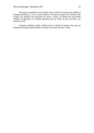 Discursos Ratzinger - Benedictus XVI                                                29

       Hoy hemos escuchado en el evangelio cómo el Señor la entrega como Madre al
discípulo predilecto y, en él, a todos nosotros. En todas las épocas los cristianos han
acogido con gratitud este testamento de Jesús, y junto a la Madre han encontrado
siempre la seguridad y la confiada esperanza que nos llenan de gozo en Dios y en
nuestra fe en él.

       Acojamos también nosotros a María como la estrella de nuestra vida, que nos
introduce en la gran familia de Dios. Sí, el que cree nunca está solo. Amén.
 
