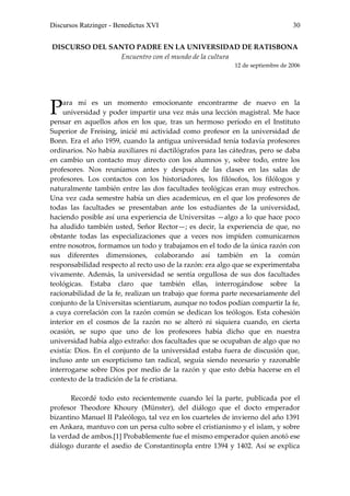 Discursos Ratzinger - Benedictus XVI                                            30


DISCURSO DEL SANTO PADRE EN LA UNIVERSIDAD DE RATISBONA
               Encuentro con el mundo de la cultura
                                                           12 de septiembre de 2006




P   ara mí es un momento emocionante encontrarme de nuevo en la
    universidad y poder impartir una vez más una lección magistral. Me hace
pensar en aquellos años en los que, tras un hermoso período en el Instituto
Superior de Freising, inicié mi actividad como profesor en la universidad de
Bonn. Era el año 1959, cuando la antigua universidad tenía todavía profesores
ordinarios. No había auxiliares ni dactilógrafos para las cátedras, pero se daba
en cambio un contacto muy directo con los alumnos y, sobre todo, entre los
profesores. Nos reuníamos antes y después de las clases en las salas de
profesores. Los contactos con los historiadores, los filósofos, los filólogos y
naturalmente también entre las dos facultades teológicas eran muy estrechos.
Una vez cada semestre había un dies academicus, en el que los profesores de
todas las facultades se presentaban ante los estudiantes de la universidad,
haciendo posible así una experiencia de Universitas —algo a lo que hace poco
ha aludido también usted, Señor Rector—; es decir, la experiencia de que, no
obstante todas las especializaciones que a veces nos impiden comunicarnos
entre nosotros, formamos un todo y trabajamos en el todo de la única razón con
sus diferentes dimensiones, colaborando así también en la común
responsabilidad respecto al recto uso de la razón: era algo que se experimentaba
vivamente. Además, la universidad se sentía orgullosa de sus dos facultades
teológicas. Estaba claro que también ellas, interrogándose sobre la
racionabilidad de la fe, realizan un trabajo que forma parte necesariamente del
conjunto de la Universitas scientiarum, aunque no todos podían compartir la fe,
a cuya correlación con la razón común se dedican los teólogos. Esta cohesión
interior en el cosmos de la razón no se alteró ni siquiera cuando, en cierta
ocasión, se supo que uno de los profesores había dicho que en nuestra
universidad había algo extraño: dos facultades que se ocupaban de algo que no
existía: Dios. En el conjunto de la universidad estaba fuera de discusión que,
incluso ante un escepticismo tan radical, seguía siendo necesario y razonable
interrogarse sobre Dios por medio de la razón y que esto debía hacerse en el
contexto de la tradición de la fe cristiana.

       Recordé todo esto recientemente cuando leí la parte, publicada por el
profesor Theodore Khoury (Münster), del diálogo que el docto emperador
bizantino Manuel II Paleólogo, tal vez en los cuarteles de invierno del año 1391
en Ankara, mantuvo con un persa culto sobre el cristianismo y el islam, y sobre
la verdad de ambos.[1] Probablemente fue el mismo emperador quien anotó ese
diálogo durante el asedio de Constantinopla entre 1394 y 1402. Así se explica
 