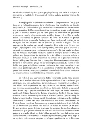 Discursos Ratzinger - Benedictus XVI                                           32


estaría vinculado ni siquiera por su propia palabra y que nada le obligaría a
revelarnos la verdad. Si él quisiera, el hombre debería practicar incluso la
idolatría. [7]

       A este propósito se presenta un dilema en la comprensión de Dios, y por
tanto en la realización concreta de la religión, que hoy nos plantea un desafío
muy directo. La convicción de que actuar contra la razón está en contradicción
con la naturaleza de Dios, ¿es solamente un pensamiento griego o vale siempre
y por sí mismo? Pienso que en este punto se manifiesta la profunda
consonancia entre lo griego en su mejor sentido y lo que es fe en Dios según la
Biblia. Modificando el primer versículo del libro del Génesis, el primer
versículo de toda la sagrada Escritura, san Juan comienza el prólogo de su
Evangelio con las palabras: «En el principio ya existía el Logos». Ésta es
exactamente la palabra que usa el emperador: Dios actúa «συν λόγω», con
logos. Logos significa tanto razón como palabra, una razón que es creadora y
capaz de comunicarse, pero precisamente como razón. De este modo, san Juan
nos ha brindado la palabra conclusiva sobre el concepto bíblico de Dios, la
palabra con la que todos los caminos de la fe bíblica, a menudo arduos y
tortuosos, alcanzan su meta, encuentran su síntesis. En el principio existía el
logos, y el logos es Dios, nos dice el evangelista. El encuentro entre el mensaje
bíblico y el pensamiento griego no era una simple casualidad. La visión de san
Pablo, ante quien se habían cerrado los caminos de Asia y que en sueños vio un
macedonio que le suplicaba: «Ven a Macedonia y ayúdanos» (cf. Hch 16, 6-10),
puede interpretarse como una expresión condensada de la necesidad intrínseca
de un acercamiento entre la fe bíblica y el filosofar griego.

        En realidad, este acercamiento había comenzado desde hacía mucho
tiempo. Ya el nombre misterioso de Dios pronunciado en la zarza ardiente, que
distingue a este Dios del conjunto de las divinidades con múltiples nombres, y
que afirma de él simplemente «Yo soy», su ser, es una contraposición al mito,
que tiene una estrecha analogía con el intento de Sócrates de batir y superar el
mito mismo. [8] El proceso iniciado en la zarza llega a un nuevo desarrollo,
dentro del Antiguo Testamento, durante el destierro, donde el Dios de Israel,
entonces privado de la tierra y del culto, se proclama como el Dios del cielo y de
la tierra, presentándose con una simple fórmula que prolonga aquellas palabras
oídas desde la zarza: «Yo soy». Juntamente con este nuevo conocimiento de
Dios se da una especie de Ilustración, que se expresa drásticamente con la burla
de las divinidades que no son sino obra de las manos del hombre (cf. Sal 115).
De este modo, a pesar de toda la dureza del desacuerdo con los soberanos
helenísticos, que querían obtener con la fuerza la adecuación al estilo de vida
griego y a su culto idolátrico, la fe bíblica, durante la época helenística, salía
desde sí misma al encuentro de lo mejor del pensamiento griego, hasta llegar a
un contacto recíproco que después tuvo lugar especialmente en la literatura
 