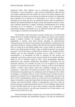 Discursos Ratzinger - Benedictus XVI                                            33


sapiencial tardía. Hoy sabemos que la traducción griega del Antiguo
Testamento —la de «los Setenta»—, que se hizo en Alejandría, es algo más que
una simple traducción del texto hebreo (la cual tal vez podría juzgarse poco
positivamente); en efecto, es en sí mismo un testimonio textual y un importante
paso específico de la historia de la Revelación, en el cual se realizó este
encuentro de un modo que tuvo un significado decisivo para el nacimiento y
difusión del cristianismo.[9] En el fondo, se trata del encuentro entre fe y razón,
entre auténtica ilustración y religión. Partiendo verdaderamente de la íntima
naturaleza de la fe cristiana y, al mismo tiempo, de la naturaleza del
pensamiento griego ya fusionado con la fe, Manuel II podía decir: No actuar
«con el logos» es contrario a la naturaleza de Dios.

        Por honradez, sobre este punto es preciso señalar que, en la Baja Edad
Media, hubo en la teología tendencias que rompen esta síntesis entre espíritu
griego y espíritu cristiano. En contraste con el llamado intelectualismo
agustiniano y tomista, Juan Duns Escoto introdujo un planteamiento
voluntarista que, tras sucesivos desarrollos, llevó finalmente a afirmar que sólo
conocemos de Dios la voluntas ordinata. Más allá de ésta existiría la libertad de
Dios, en virtud de la cual habría podido crear y hacer incluso lo contrario de
todo lo que efectivamente ha hecho. Aquí se perfilan posiciones que pueden
acercarse a las de Ibn Hazm y podrían llevar incluso a una imagen de Dios-
Arbitrio, que no está vinculado ni siquiera con la verdad y el bien. La
trascendencia y la diversidad de Dios se acentúan de una manera tan
exagerada, que incluso nuestra razón, nuestro sentido de la verdad y del bien,
dejan de ser un auténtico espejo de Dios, cuyas posibilidades abismales
permanecen para nosotros eternamente inaccesibles y escondidas tras sus
decisiones efectivas. En contraste con esto, la fe de la Iglesia se ha atenido
siempre a la convicción de que entre Dios y nosotros, entre su eterno Espíritu
creador y nuestra razón creada, existe una verdadera analogía, en la que
ciertamente —como dice el IV concilio de Letrán en 1215— las diferencias son
infinitamente más grandes que las semejanzas, pero sin llegar por ello a abolir
la analogía y su lenguaje. Dios no se hace más divino por el hecho de que lo
alejemos de nosotros con un voluntarismo puro e impenetrable, sino que, más
bien, el Dios verdaderamente divino es el Dios que se ha manifestado como
logos y ha actuado y actúa como logos lleno de amor por nosotros. Ciertamente
el amor, como dice san Pablo, «rebasa» el conocimiento y por eso es capaz de
percibir más que el simple pensamiento (cf. Ef 3, 19); sin embargo, sigue siendo
el amor del Dios-Logos, por lo cual el culto cristiano, como dice también san
Pablo, es «λογική λατρεία», un culto que concuerda con el Verbo eterno y con
nuestra razón (cf. Rm 12, 1). [10]

      Este acercamiento interior recíproco que se ha dado entre la fe bíblica y el
planteamiento filosófico del pensamiento griego es un dato de importancia
 