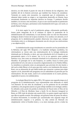 Discursos Ratzinger - Benedictus XVI                                           34


decisiva, no sólo desde el punto de vista de la historia de las religiones, sino
también del de la historia universal, que también hoy hemos de considerar.
Teniendo en cuenta este encuentro, no sorprende que el cristianismo, no
obstante haber tenido su origen y un importante desarrollo en Oriente, haya
encontrado finalmente su impronta decisiva en Europa. Y podemos decirlo
también a la inversa: este encuentro, al que se une sucesivamente el patrimonio
de Roma, creó a Europa y permanece como fundamento de lo que, con razón, se
puede llamar Europa.

       A la tesis según la cual el patrimonio griego, críticamente purificado,
forma parte integrante de la fe cristiana se opone la pretensión de la
deshelenización del cristianismo, la cual domina cada vez más las discusiones
teológicas desde el inicio de la época moderna. Si se analiza con atención, en el
programa de la deshelenización pueden observarse tres etapas que, aunque
vinculadas entre sí, se distinguen claramente una de otra por sus motivaciones
y sus objetivos.[11]

        La deshelenización surge inicialmente en conexión con los postulados de
la Reforma del siglo XVI. Respecto a la tradición teológica escolástica, los
reformadores se vieron ante una sistematización de la teología totalmente
dominada por la filosofía, es decir, por una articulación de la fe basada en un
pensamiento ajeno a la fe misma. Así, la fe ya no aparecía como palabra
histórica viva, sino como un elemento insertado en la estructura de un sistema
filosófico. El principio de la sola Scriptura, en cambio, busca la forma pura
primordial de la fe, tal como se encuentra originariamente en la Palabra bíblica.
La metafísica se presenta como un presupuesto que proviene de otra fuente y
del cual se debe liberar a la fe para que ésta vuelva a ser totalmente ella misma.
Kant, con su afirmación de que había tenido que renunciar a pensar para dejar
espacio a la fe, desarrolló este programa con un radicalismo no previsto por los
reformadores. De este modo, ancló la fe exclusivamente en la razón práctica,
negándole el acceso a la realidad plena.

       La teología liberal de los siglos XIX y XX supuso una segunda etapa en el
programa de la deshelenización, cuyo representante más destacado es Adolf
von Harnack. En mis años de estudiante y en los primeros de mi actividad
académica, este programa ejercía un gran influjo también en la teología católica.
Se utilizaba como punto de partida la distinción de Pascal entre el Dios de los
filósofos y el Dios de Abraham, Isaac y Jacob. En mi discurso inaugural en
Bonn, en 1959, traté de afrontar este asunto [12] y no quiero repetir aquí todo lo
que dije en aquella ocasión. Sin embargo, me gustaría tratar de poner de relieve,
al menos brevemente, la novedad que caracterizaba esta segunda etapa de
deshelenización respecto a la primera. La idea central de Harnack era
simplemente volver al hombre Jesús y a su mero mensaje, previo a todas las
 