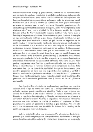 Discursos Ratzinger - Benedictus XVI                                            35


elucubraciones de la teología y, precisamente, también de las helenizaciones:
este mensaje sin añadidos constituiría la verdadera culminación del desarrollo
religioso de la humanidad. Jesús habría acabado con el culto sustituyéndolo con
la moral. En definitiva, se presentaba a Jesús como padre de un mensaje moral
humanitario. En el fondo, el objetivo de Harnack era hacer que el cristianismo
estuviera en armonía con la razón moderna, librándolo precisamente de
elementos aparentemente filosóficos y teológicos, como por ejemplo la fe en la
divinidad de Cristo y en la trinidad de Dios. En este sentido, la exégesis
histórico-crítica del Nuevo Testamento, según su punto di vista, vuelve a dar a
la teología un puesto en el cosmos de la universidad: para Harnack, la teología
es algo esencialmente histórico y, por tanto, estrictamente científico. Lo que
investiga sobre Jesús mediante la crítica es, por decirlo así, expresión de la
razón práctica y, por consiguiente, puede estar presente también en el conjunto
de la universidad. En el trasfondo de todo esto subyace la autolimitación
moderna de la razón, clásicamente expresada en las «críticas» de Kant, aunque
radicalizada ulteriormente entre tanto por el pensamiento de las ciencias
naturales. Este concepto moderno de la razón se basa, por decirlo brevemente,
en una síntesis entre platonismo (cartesianismo) y empirismo, una síntesis
corroborada por el éxito de la técnica. Por una parte, se presupone la estructura
matemática de la materia, su racionalidad intrínseca, por decirlo así, que hace
posible comprender cómo funciona y puede ser utilizada: este presupuesto de
fondo es en cierto modo el elemento platónico en la comprensión moderna de la
naturaleza. Por otra, se trata de la posibilidad de explotar la naturaleza para
nuestros propósitos, en cuyo caso sólo la posibilidad de verificar la verdad o
falsedad mediante la experimentación ofrece la certeza decisiva. El peso entre
los dos polos puede ser mayor o menor entre ellos, según las circunstancias. Un
pensador tan drásticamente positivista como J. Monod se declaró platónico
convencido.

       Esto implica dos orientaciones fundamentales decisivas para nuestra
cuestión. Sólo el tipo de certeza que deriva de la sinergia entre matemática y
método empírico puede considerarse científica. Todo lo que pretenda ser
ciencia ha de atenerse a este criterio. También las ciencias humanas, como la
historia, la psicología, la sociología y la filosofía, han tratado de aproximarse a
este canon de valor científico. Además, es importante para nuestras reflexiones
constatar que este método en cuanto tal excluye el problema de Dios,
presentándolo como un problema a-científico o pre-científico. Pero de este
modo nos encontramos ante una reducción del ámbito de la ciencia y de la
razón que es preciso poner en discusión.

      Volveré más tarde sobre este argumento. Por el momento basta tener
presente que, desde esta perspectiva, cualquier intento de mantener la teología
como disciplina «científica» dejaría del cristianismo únicamente un minúsculo
 