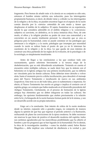 Discursos Ratzinger - Benedictus XVI                                           36


fragmento. Pero hemos de añadir más: si la ciencia en su conjunto es sólo esto,
entonces el hombre mismo sufriría una reducción, pues los interrogantes
propiamente humanos, es decir, de dónde viene y a dónde va, los interrogantes
de la religión y de la ética, no pueden encontrar lugar en el espacio de la razón
común descrita por la «ciencia» entendida de este modo y tienen que
desplazarse al ámbito de lo subjetivo. El sujeto, basándose en su experiencia,
decide lo que considera admisible en el ámbito religioso y la «conciencia»
subjetiva se convierte, en definitiva, en la única instancia ética. Pero, de este
modo, el ethos y la religión pierden su poder de crear una comunidad y se
convierten en un asunto totalmente personal. La situación que se crea es
peligrosa para la humanidad, como se puede constatar en las patologías que
amenazan a la religión y a la razón, patologías que irrumpen por necesidad
cuando la razón se reduce hasta el punto de que ya no le interesan las
cuestiones de la religión y de la ética. Lo que queda de esos intentos de
construir una ética partiendo de las reglas de la evolución, de la psicología o de
la sociología, es simplemente insuficiente.

       Antes de llegar a las conclusiones a las que conduce todo este
razonamiento, quiero referirme brevemente a la tercera etapa de la
deshelenización, que se está difundiendo actualmente. Teniendo en cuenta el
encuentro entre múltiples culturas, se suele decir hoy que la síntesis con el
helenismo en la Iglesia antigua fue una primera inculturación, que no debería
ser vinculante para las demás culturas. Éstas deberían tener derecho a volver
atrás, hasta el momento previo a dicha inculturación, para descubrir el mensaje
puro del Nuevo Testamento e inculturarlo de nuevo en sus ambientes
respectivos. Esta tesis no es del todo falsa, pero sí rudimentaria e imprecisa. En
efecto, el Nuevo Testamento fue escrito en griego e implica el contacto con el
espíritu griego, un contacto que había madurado en el desarrollo precedente del
Antiguo Testamento. Ciertamente, en el proceso de formación de la Iglesia
antigua hay elementos que no deben integrarse en todas las culturas. Sin
embargo, las opciones fundamentales que atañen precisamente a la relación
entre la fe y la búsqueda de la razón humana forman parte de la fe misma, y son
un desarrollo acorde con su propia naturaleza.

       Llego así a la conclusión. Este intento de crítica de la razón moderna
desde su interior, expuesto sólo a grandes rasgos, no comporta de manera
alguna la opinión de que hay que regresar al período anterior a la Ilustración,
rechazando de plano las convicciones de la época moderna. Se debe reconocer
sin reservas lo que tiene de positivo el desarrollo moderno del espíritu: todos
nos sentimos agradecidos por las maravillosas posibilidades que ha abierto al
hombre y por los progresos que se han logrado en la humanidad. Por lo demás,
la ética de la investigación científica —como ha aludido usted, Señor Rector
Magnífico—, debe implicar una voluntad de obediencia a la verdad y, por
 