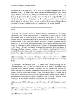 Discursos Ratzinger - Benedictus XVI                                                     38


su grandeza, es el programa con el que una teología comprometida en la
reflexión sobre la fe bíblica entra en el debate de nuestro tiempo. «No actuar
según la razón, no actuar con el logos es contrario a la naturaleza de Dios», dijo
Manuel II partiendo de su imagen cristiana de Dios, respondiendo a su
interlocutor persa. En el diálogo de las culturas invitamos a nuestros
interlocutores a este gran logos, a esta amplitud de la razón. Redescubrirla
constantemente por nosotros mismos es la gran tarea de la universidad.

--------------------------------------------------------------------------------
Notas

[1] De los 26 coloquios (διάλεξις. Khoury traduce «controversia») del diálogo
(«Entretien»), Th. Khoury ha publicado la 7ª «controversia» con notas y una amplia
introducción sobre el origen del texto, la tradición manuscrita y la estructura del
diálogo, junto con breves resúmenes de las «controversias» no editadas; el texto griego
va acompañado de una traducción francesa: Manuel II Paleólogo, Entretiens avec un
Musulman. 7e controverse, Sources chrétiennes. 115, París 1966. Mientras tanto, Karl
Förstel ha publicado en el Corpus Islamico-Christianum (Series Graeca. Redacción de
A. Th. Khoury – R. Glei) una edición comentada greco-alemana del texto: Manuel II.
Palaiologus, Dialoge mit einem Muslim, 3 vols., Würzburg-Altenberge 1993-1996. Ya
en 1966 E. Trapp había publicado el texto griego con una introducción como volumen
II de los Wiener byzantinische Studien. Citaré a continuación según Khoury.

[2] Sobre el origen y la redacción del diálogo puede consultarse Khoury, pp. 22-29;
amplios comentarios a este respecto pueden verse también en las ediciones de Förstel y
Trapp.

[3] Controversia VII 2c: Khoury, pp. 142-143; Förstel, vol. I, VII. Dialog 1.5, pp. 240-241.
Lamentablemente, esta cita ha sido considerada en el mundo musulmán como
expresión de mi posición personal, suscitando así una comprensible indignación.
Espero que el lector de mi texto comprenda inmediatamente que esta frase no expresa
mi valoración personal con respecto al Corán, hacia el cual siento el respeto que se
debe al libro sagrado de una gran religión. Al citar el texto del emperador Manuel II
sólo quería poner de relieve la relación esencial que existe entre la fe y la razón. En este
punto estoy de acuerdo con Manuel II, pero sin hacer mía su polémica.

[4] Controversia VII 3 b-c: Khoury, pp. 144-145; Förstel vol. I, VII. Dialog 1.6, pp. 240-
243.

[5] Solamente por esta afirmación cité el diálogo entre Manuel II y su interlocutor
persa. Ella nos ofrece el tema de mis reflexiones sucesivas.

[6] Cf. Khoury, o.c., p. 144, nota 1.
 