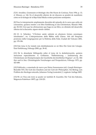 Discursos Ratzinger - Benedictus XVI                                                39


[7] R. Arnaldez, Grammaire et théologie chez Ibn Hazm de Cordoue, París 1956, p. 13;
cf. Khoury, p. 144. En el desarrollo ulterior de mi discurso se pondrá de manifiesto
cómo en la teología de la Baja Edad Media existen posiciones semejantes.

[8] Para la interpretación ampliamente discutida del episodio de la zarza que ardía sin
consumirse, quisiera remitir a mi libro Einführung in das Christentum, Munich 1968,
pp. 84-102. Creo que las afirmaciones que hago en ese libro, no obstante del desarrollo
ulterior de la discusión, siguen siendo válidas.

[9] Cf. A. Schenker, “L'Écriture sainte subsiste en plusieurs formes canoniques
simultanées”, en: L'interpretazione della Bibbia nella Chiesa. Atti del Simposio
promosso dalla Congregazione per la Dottrina della Fede, Ciudad del Vaticano 2001,
pp. 178-186.

[10] Este tema lo he tratado más detalladamente en mi libro Der Geist der Liturgie.
Eine Einführung, Friburgo 2000, pp. 38-42.

[11] De la abundante bibliografía sobre el tema de la deshelenización, quisiera
mencionar especialmente: A. Grillmeier, “Hellenisierung – Judaisierung des
Christentums als Deuteprinzipien der Geschichte des kirchlichen Dogmas”, en: Id., Mit
ihm und in ihm. Christologische Forschungen und Perspecktiven, Friburgo 1975, pp.
423-488.

[12] Publicada y comentada de nuevo por Heino Sonnemanns (ed.): Joseph Ratzinger-
Benedikt XVI, Der Gott des Glaubens und der Gott der Philosophen. Ein Beitrag zum
Problem der theologia naturalis, Johannes-Verlag Leutesdorf, 2. ergänzte Auflage 2005.

[13] 90 c-d. Para este texto se puede ver también R. Guardini, Der Tod des Sokrates,
Maguncia-Paderborn 19875, pp. 218-221.
 