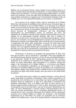 Discursos Ratzinger - Benedictus XVI                                              4

Palabra, por su estructura interna, supera siempre lo que pudiera entrar en el
Libro. La relativización del principio escriturístico, en la que también la teología
católica tiene que ahondar, y en la que ambas partes podrían llegar a un nuevo
motivo de encuentro, es por una parte fruto del diálogo ecuménico, pero se ha
visto también motivada por el progreso de la interpretación histórico-crítica de
la Biblia, que a su vez ha aprendido también, por eso mismo, a autolimitarse.

       En el proceso de la exégesis crítica, sobre la naturaleza de la Palabra
bíblica han sido puestas de manifiesto sobre todo dos cosas. En primer lugar, se
ha tomado conciencia de que la Palabra bíblica, en el momento de su fijación
escrita, ya ha recorrido un proceso más o menos largo de configuración oral, y
que, al ponerse por escrito, no ha quedado solidificada, sino que ha entrado en
nuevos procesos de interpretación -relectures-, que han desarrollado
ulteriormente sus potencialidades ocultas. La extensión, por tanto, del
significado de la Palabra no puede quedar reducida al pensamiento de un autor
singular de un determinado momento histórico. Más aún, la Palabra no
pertenece a un único autor, sino que vive en una historia que progresa, y posee,
por eso, una extensión y una profundidad hacia el pasado y hacia el futuro que
finalmente se pierden en lo imprevisible. Sólo a partir de aquí se puede empezar
a comprender qué quiere decir Inspiración; se puede ver cómo Dios entra
misteriosamente en el ámbito del hombre y trasciende al autor meramente
humano. Pero esto significa también que la Escritura no es un meteorito caído
del cielo, que como tal se contrapondría a toda palabra humana con la rigurosa
alteridad de un mineral celeste no procedente de la tierra.

       Ciertamente, la Escritura es portadora del pensamiento de Dios. Esto
hace que sea única y que se convierta en "autoridad". Pero viene mediada por
una historia humana. Encierra el pensar y el vivir de una comunidad histórica, a
la que llamamos "Pueblo de Dios" precisamente porque ha sido reunida y
mantenida en la unidad por la irrupción de la Palabra divina. Y existe entre
ambas un mutuo intercambio. Esta comunidad es la condición esencial del
origen y del crecimiento de la Palabra bíblica; y, a la inversa, esta Palabra
confiere a la comunidad su identidad y su continuidad. Y así, el análisis de la
estructura de la Palabra bíblica ha puesto de manifiesto una compenetración
entre Iglesia y Biblia, entre Pueblo de Dios y Palabra de Dios, que teóricamente
conocíamos de algún modo desde siempre, pero que nunca se nos había hecho
tan patente.

       De lo dicho hasta aquí se deduce un segundo elemento, a través del cual
queda relativizado el principio escriturístico. Lutero estaba convencido de la
perspicuitas de la Escritura, de su univocidad, que haría superflua cualquier
instancia oficial de explicación. La idea de la univocidad es constitutiva del
principio escriturístico. Pues, si la Biblia como libro no fuera unívoca en sí
misma, tampoco podría constituir por sí sola, es decir, únicamente como libro,
el presupuesto que nos ha sido dado, y que nos ha de guiar. Quedaríamos, por
tanto, de nuevo abandonados a nosotros mismos. Permaneceríamos otra vez
solos con nuestro pensamiento, que se encontraría desamparado frente a lo
esencial del ser. Pero, a raíz de la estructura de la Palabra y de las experiencias
concretas de la exégesis bíblica, ha habido que renunciar a este postulado
fundamental de la univocidad. No puede ser mantenido por la estructura
objetiva de la Palabra que, a causa de su propia dinámica, trasciende lo escrito.
 