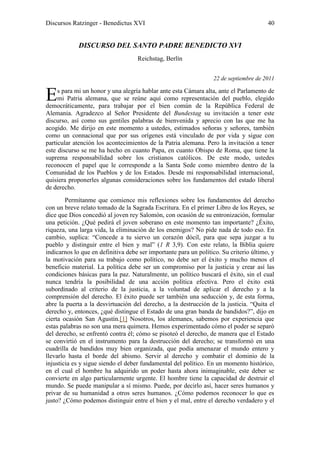 Discursos Ratzinger - Benedictus XVI                                                    40


             DISCURSO DEL SANTO PADRE BENEDICTO XVI
                                    Reichstag, Berlín


                                                                  22 de septiembre de 2011


E    s para mi un honor y una alegría hablar ante esta Cámara alta, ante el Parlamento de
     mi Patria alemana, que se reúne aquí como representación del pueblo, elegido
democráticamente, para trabajar por el bien común de la República Federal de
Alemania. Agradezco al Señor Presidente del Bundestag su invitación a tener este
discurso, así como sus gentiles palabras de bienvenida y aprecio con las que me ha
acogido. Me dirijo en este momento a ustedes, estimados señoras y señores, también
como un connacional que por sus orígenes está vinculado de por vida y sigue con
particular atención los acontecimientos de la Patria alemana. Pero la invitación a tener
este discurso se me ha hecho en cuanto Papa, en cuanto Obispo de Roma, que tiene la
suprema responsabilidad sobre los cristianos católicos. De este modo, ustedes
reconocen el papel que le corresponde a la Santa Sede como miembro dentro de la
Comunidad de los Pueblos y de los Estados. Desde mi responsabilidad internacional,
quisiera proponerles algunas consideraciones sobre los fundamentos del estado liberal
de derecho.
        Permítanme que comience mis reflexiones sobre los fundamentos del derecho
con un breve relato tomado de la Sagrada Escritura. En el primer Libro de los Reyes, se
dice que Dios concedió al joven rey Salomón, con ocasión de su entronización, formular
una petición. ¿Qué pedirá el joven soberano en este momento tan importante? ¿Éxito,
riqueza, una larga vida, la eliminación de los enemigos? No pide nada de todo eso. En
cambio, suplica: “Concede a tu siervo un corazón dócil, para que sepa juzgar a tu
pueblo y distinguir entre el bien y mal” (1 R 3,9). Con este relato, la Biblia quiere
indicarnos lo que en definitiva debe ser importante para un político. Su criterio último, y
la motivación para su trabajo como político, no debe ser el éxito y mucho menos el
beneficio material. La política debe ser un compromiso por la justicia y crear así las
condiciones básicas para la paz. Naturalmente, un político buscará el éxito, sin el cual
nunca tendría la posibilidad de una acción política efectiva. Pero el éxito está
subordinado al criterio de la justicia, a la voluntad de aplicar el derecho y a la
comprensión del derecho. El éxito puede ser también una seducción y, de esta forma,
abre la puerta a la desvirtuación del derecho, a la destrucción de la justicia. “Quita el
derecho y, entonces, ¿qué distingue el Estado de una gran banda de bandidos?”, dijo en
cierta ocasión San Agustín.[1] Nosotros, los alemanes, sabemos por experiencia que
estas palabras no son una mera quimera. Hemos experimentado cómo el poder se separó
del derecho, se enfrentó contra él; cómo se pisoteó el derecho, de manera que el Estado
se convirtió en el instrumento para la destrucción del derecho; se transformó en una
cuadrilla de bandidos muy bien organizada, que podía amenazar el mundo entero y
llevarlo hasta el borde del abismo. Servir al derecho y combatir el dominio de la
injusticia es y sigue siendo el deber fundamental del político. En un momento histórico,
en el cual el hombre ha adquirido un poder hasta ahora inimaginable, este deber se
convierte en algo particularmente urgente. El hombre tiene la capacidad de destruir el
mundo. Se puede manipular a sí mismo. Puede, por decirlo así, hacer seres humanos y
privar de su humanidad a otros seres humanos. ¿Cómo podemos reconocer lo que es
justo? ¿Cómo podemos distinguir entre el bien y el mal, entre el derecho verdadero y el
 