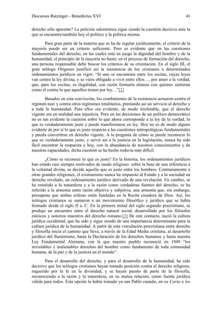 Discursos Ratzinger - Benedictus XVI                                                   41

derecho sólo aparente? La petición salomónica sigue siendo la cuestión decisiva ante la
que se encuentra también hoy el político y la política misma.
       Para gran parte de la materia que se ha de regular jurídicamente, el criterio de la
mayoría puede ser un criterio suficiente. Pero es evidente que en las cuestiones
fundamentales del derecho, en las cuales está en juego la dignidad del hombre y de la
humanidad, el principio de la mayoría no basta: en el proceso de formación del derecho,
una persona responsable debe buscar los criterios de su orientación. En el siglo III, el
gran teólogo Orígenes justificó así la resistencia de los cristianos a determinados
ordenamientos jurídicos en vigor: “Si uno se encontrara entre los escitas, cuyas leyes
van contra la ley divina, y se viera obligado a vivir entre ellos…, por amor a la verdad,
que, para los escitas, es ilegalidad, con razón formaría alianza con quienes sintieran
como él contra lo que aquellos tienen por ley…”[2]
        Basados en esta convicción, los combatientes de la resistencia actuaron contra el
régimen nazi y contra otros regímenes totalitarios, prestando así un servicio al derecho y
a toda la humanidad. Para ellos era evidente, de modo irrefutable, que el derecho
vigente era en realidad una injusticia. Pero en las decisiones de un político democrático
no es tan evidente la cuestión sobre lo que ahora corresponde a la ley de la verdad, lo
que es verdaderamente justo y puede transformarse en ley. Hoy no es de modo alguno
evidente de por sí lo que es justo respecto a las cuestiones antropológicas fundamentales
y pueda convertirse en derecho vigente. A la pregunta de cómo se puede reconocer lo
que es verdaderamente justo, y servir así a la justicia en la legislación, nunca ha sido
fácil encontrar la respuesta y hoy, con la abundancia de nuestros conocimientos y de
nuestras capacidades, dicha cuestión se ha hecho todavía más difícil.
        ¿Cómo se reconoce lo que es justo? En la historia, los ordenamientos jurídicos
han estado casi siempre motivados de modo religioso: sobre la base de una referencia a
la voluntad divina, se decide aquello que es justo entre los hombres. Contrariamente a
otras grandes religiones, el cristianismo nunca ha impuesto al Estado y a la sociedad un
derecho revelado, un ordenamiento jurídico derivado de una revelación. En cambio, se
ha remitido a la naturaleza y a la razón como verdaderas fuentes del derecho, se ha
referido a la armonía entre razón objetiva y subjetiva, una armonía que, sin embargo,
presupone que ambas esferas estén fundadas en la Razón creadora de Dios. Así, los
teólogos cristianos se sumaron a un movimiento filosófico y jurídico que se había
formado desde el siglo II a. C. En la primera mitad del siglo segundo precristiano, se
produjo un encuentro entre el derecho natural social, desarrollado por los filósofos
estoicos y notorios maestros del derecho romano.[3] De este contacto, nació la cultura
jurídica occidental, que ha sido y sigue siendo de una importancia determinante para la
cultura jurídica de la humanidad. A partir de esta vinculación precristiana entre derecho
y filosofía inicia el camino que lleva, a través de la Edad Media cristiana, al desarrollo
jurídico del Iluminismo, hasta la Declaración de los derechos humanos y hasta nuestra
Ley Fundamental Alemana, con la que nuestro pueblo reconoció en 1949 “los
inviolables e inalienables derechos del hombre como fundamento de toda comunidad
humana, de la paz y de la justicia en el mundo”.
       Para el desarrollo del derecho, y para el desarrollo de la humanidad, ha sido
decisivo que los teólogos cristianos hayan tomado posición contra el derecho religioso,
requerido por la fe en la divinidad, y se hayan puesto de parte de la filosofía,
reconociendo a la razón y la naturaleza, en su mutua relación, como fuente jurídica
válida para todos. Esta opción la había tomado ya san Pablo cuando, en su Carta a los
 