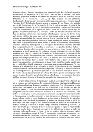 Discursos Ratzinger - Benedictus XVI                                                     42

Romanos, afirma: “Cuando los paganos, que no tienen ley [la Torá de Israel], cumplen
naturalmente las exigencias de la ley, ellos... son ley para sí mismos. Esos tales
muestran que tienen escrita en su corazón las exigencias de la ley; contando con el
testimonio de su conciencia…” (Rm 2,14s). Aquí aparecen los dos conceptos
fundamentales de naturaleza y conciencia, en los que conciencia no es otra cosa que el
“corazón dócil” de Salomón, la razón abierta al lenguaje del ser. Si con esto, hasta la
época del Iluminismo, de la Declaración de los Derechos humanos, después de la
Segunda Guerra mundial, y hasta la formación de nuestra Ley Fundamental, la cuestión
sobre los fundamentos de la legislación parecía clara, en el último medio siglo se
produjo un cambio dramático de la situación. La idea del derecho natural se considera
hoy una doctrina católica más bien singular, sobre la que no vale la pena discutir fuera
del ámbito católico, de modo que casi nos avergüenza hasta la sola mención del
término. Quisiera indicar brevemente cómo se llegó a esta situación. Es fundamental,
sobre todo, la tesis según la cual entre ser y deber ser existe un abismo infranqueable.
Del ser no se podría derivar un deber, porque se trataría de dos ámbitos absolutamente
distintos. La base de dicha opinión es la concepción positivista de naturaleza adoptada
hoy casi generalmente. Si se considera la naturaleza – con palabras de Hans Kelsen –
“un conjunto de datos objetivos, unidos los unos a los otros como causas y efectos”,
entonces no se puede derivar de ella realmente ninguna indicación que tenga de algún
modo carácter ético.[4] Una concepción positivista de la naturaleza, que comprende la
naturaleza de manera puramente funcional, como las ciencias naturales la entienden, no
puede crear ningún puente hacia el Ethos y el derecho, sino dar nuevamente sólo
respuestas funcionales. Pero lo mismo vale también para la razón en una visión
positivista, que muchos consideran como la única visión científica. En ella, aquello que
no es verificable o falsable no entra en el ámbito de la razón en sentido estricto. Por eso,
el ethos y la religión han de ser relegadas al ámbito de lo subjetivo y caen fuera del
ámbito de la razón en el sentido estricto de la palabra. Donde rige el dominio exclusivo
de la razón positivista – y este es en gran parte el caso de nuestra conciencia pública –
las fuentes clásicas de conocimiento del ethos y del derecho quedan fuera de juego. Ésta
es una situación dramática que afecta a todos y sobre la cual es necesaria una discusión
pública; una intención esencial de este discurso es invitar urgentemente a ella.
        El concepto positivista de naturaleza y razón, la visión positivista del mundo es
en su conjunto una parte grandiosa del conocimiento humano y de la capacidad humana,
a la cual en modo alguno debemos renunciar en ningún caso. Pero ella misma no es una
cultura que corresponda y sea suficiente en su totalidad al ser hombres en toda su
amplitud. Donde la razón positivista es considerada como la única cultura suficiente,
relegando todas las demás realidades culturales a la condición de subculturas, ésta
reduce al hombre, más todavía, amenaza su humanidad. Lo digo especialmente mirando
a Europa, donde en muchos ambientes se trata de reconocer solamente el positivismo
como cultura común o como fundamento común para la formación del derecho,
reduciendo todas las demás convicciones y valores de nuestra cultura al nivel de
subcultura. Con esto, Europa se sitúa ante otras culturas del mundo en una condición de
falta de cultura, y se suscitan al mismo tiempo corrientes extremistas y radicales. La
razón positivista, que se presenta de modo exclusivo y que no es capaz de percibir nada
más que aquello que es funcional, se parece a los edificios de cemento armado sin
ventanas, en los que logramos el clima y la luz por nosotros mismos, sin querer recibir
ya ambas cosas del gran mundo de Dios. Y, sin embargo, no podemos negar que en este
mundo autoconstruido recurrimos en secreto igualmente a los “recursos” de Dios, que
transformamos en productos nuestros. Es necesario volver a abrir las ventanas, hemos
 