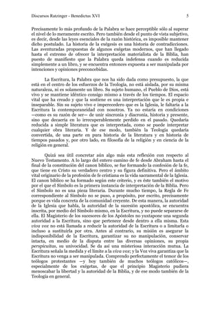 Discursos Ratzinger - Benedictus XVI                                                5

Precisamente lo más profundo de la Palabra se hace perceptible sólo al superar
el nivel de lo meramente escrito. Pero también desde el punto de vista subjetivo,
es decir, desde las leyes esenciales de la razón histórica, es imposible mantener
dicho postulado. La historia de la exégesis es una historia de contradicciones.
Las aventuradas propuestas de algunos exégetas modernos, que han llegado
hasta el extremo de ofrecer la interpretación materialista de la Biblia, han
puesto de manifiesto que la Palabra queda indefensa cuando es reducida
simplemente a un libro, y se encuentra entonces expuesta a ser manipulada por
intenciones y opiniones preconcebidas.

       La Escritura, la Palabra que nos ha sido dada como presupuesto, la que
está en el centro de los esfuerzos de la Teología, no está aislada, por su misma
naturaleza, ni es solamente un libro. Su sujeto humano, el Pueblo de Dios, está
vivo y se mantiene idéntico consigo mismo a través de los tiempos. El espacio
vital que ha creado y que la sostiene es una interpretación que le es propia e
inseparable. Sin su sujeto vivo e imperecedero que es la Iglesia, le faltaría a la
Escritura la contemporaneidad con nosotros. Ya no estaría en condiciones
—como es su razón de ser— de unir sincronía y diacronía, historia y presente,
sino que decaería en lo irrecuperablemente perdido en el pasado. Quedaría
reducida a simple literatura que es interpretada, como se puede interpretar
cualquier obra literaria. Y de ese modo, también la Teología quedaría
convertida, de una parte en pura historia de la literatura y en historia de
tiempos pasados y, por otro lado, en filosofía de la religión y en ciencia de la
religión en general.

        Quizá sea útil concretar aún algo más esta reflexión con respecto al
Nuevo Testamento. A lo largo del entero camino de fe desde Abraham hasta el
final de la constitución del canon bíblico, se fue formando la confesión de la fe,
que tiene en Cristo su verdadero centro y su figura definitiva. Pero el ámbito
vital originario de la profesión de fe cristiana es la vida sacramental de la Iglesia.
El canon bíblico se ha formado según este criterio, y es éste también el motivo
por el que el Símbolo es la primera instancia de interpretación de la Biblia. Pero
el Símbolo no es una pieza literaria. Durante mucho tiempo, la Regla de Fe
correspondiente al Símbolo no se puso, a propósito, por escrito, precisamente
porque es vida concreta de la comunidad creyente. De esta manera, la autoridad
de la Iglesia que habla, la autoridad de la sucesión apostólica, se encuentra
inscrita, por medio del Símbolo mismo, en la Escritura, y no puede separarse de
ella. El Magisterio de los sucesores de los Apóstoles no yuxtapone una segunda
autoridad a la Escritura, sino que pertenece desde dentro a ella misma. Esta
viva vox no está llamada a reducir la autoridad de la Escritura o a limitarla o
incluso a sustituirla por otra. Antes al contrario, su misión es asegurar la
indisponibilidad de la Escritura, garantizar su no manipulación, conservar
intacta, en medio de la disputa entre las diversas opiniones, su propia
perspicuitas, su univocidad. Se da así una misteriosa interacción mutua. La
Escritura señala la medida y el límite a la viva vox; y la Voz viva garantiza que la
Escritura no venga a ser manipulada. Comprendo perfectamente el temor de los
teólogos protestantes —y hoy también de muchos teólogos católicos—,
especialmente de los exégetas, de que el principio Magisterio pudiera
menoscabar la libertad y la autoridad de la Biblia, y de ese modo también de la
Teología en general.
 