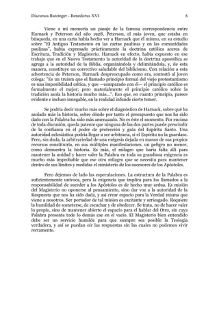 Discursos Ratzinger - Benedictus XVI                                               6

       Viene a mi memoria un pasaje de la famosa correspondencia entre
Harnack y Peterson del año 1928. Peterson, el más joven, que estaba en
búsqueda, en una carta había hecho ver a Harnack que él mismo, en su estudio
sobre "El Antiguo Testamento en las cartas paulinas y en las comunidades
paulinas", había expresado prácticamente la doctrina católica acerca de
Escritura, Tradición y Magisterio. Harnack en efecto, había expuesto en ese
trabajo que en el Nuevo Testamento la autoridad de la doctrina apostólica se
agrega a la autoridad de la Biblia, organizándola y delimitándola, y, de esta
manera, constituye un correctivo saludable del biblicismo. Con relación a esta
advertencia de Peterson, Harnack despreocupado como era, contestó al joven
colega: "Es un truism que el llamado principio formal del viejo protestantismo
es una imposibilidad crítica, y que —comparado con él— el principio católico es
formalmente el mejor; pero materialmente el principio católico sobre la
tradición asola la historia mucho más...". Eso que, en cuanto principio, parece
evidente e incluso innegable, en la realidad infunde cierto temor.

       Se podría decir mucho más sobre el diagnóstico de Harnack, sobre qué ha
asolado más la historia, sobre dónde por tanto el presupuesto que nos ha sido
dado con la Palabra ha sido más amenazado. No es éste el momento. Por encima
de toda discusión, queda patente que ninguna de las dos partes puede prescindir
de la confianza en el poder de protección y guía del Espíritu Santo. Una
autoridad eclesiástica podría llegar a ser arbitraria, si el Espíritu no la guardase.
Pero, sin duda, la arbitrariedad de una exégesis dejada en manos de sus propios
recursos constituiría, en sus múltiples manifestaciones, un peligro no menor,
como demuestra la historia. Es más, el milagro que haría falta allí para
mantener la unidad y hacer valer la Palabra en toda su grandiosa exigencia es
mucho más improbable que ese otro milagro que se necesita para mantener
dentro de sus límites y medidas el ministerio de los sucesores de los Apóstoles.

       Pero dejemos de lado las especulaciones. La estructura de la Palabra es
suficientemente unívoca, pero la exigencia que implica para los llamados a la
responsabilidad de suceder a los Apóstoles es de hecho muy ardua. Es misión
del Magisterio no oponerse al pensamiento, sino dar voz a la autoridad de la
Respuesta que nos ha sido dada, y así crear espacio para la Verdad misma que
viene a nosotros. Ser portador de tal misión es excitante y arriesgado. Requiere
la humildad de someterse, de escuchar y de obedecer. Se trata, no de hacer valer
lo propio, sino de mantener abierto el espacio para el hablar del Otro, sin cuya
Palabra presente todo lo demás cae en el vacío. El Magisterio bien entendido
debe ser un servicio humilde para que siempre sea posible la Teología
verdadera, y así se puedan oír las respuestas sin las cuales no podemos vivir
rectamente.
 