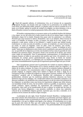 Discursos Ratzinger - Benedictus XVI                                                       7

                            ¿VERDAD DEL CRISTIANISMO?


                        Conferencia del Card. Joseph Ratzinger en la Sorbona de París
                                                             27 de noviembre de 1999



A    l final del segundo milenio, el cristianismo vive, en el terreno de su expansión
     original, Europa, una honda crisis que resulta de su pretensión a la verdad. Esta
crisis tiene una dimensión doble; primero, se plantea cada vez más la cuestión de si es
justo, en el fondo, aplicar la noción de verdad a la religión: en otros términos, si le es
dado al hombre conocer la verdad propiamente dicha sobre Dios y las cosas divinas.

        El hombre contemporáneo se reconoce mejor en la parábola budista del elefante
y los ciegos: un rey del norte de la India reunió un día en un mismo lugar a todos los
habitantes ciegos de la ciudad. Después hizo pasar ante los asistentes a un elefante.
Permitió que unos tocaran la cabeza, diciéndoles: esto es un elefante. Otros tocaron la
oreja o el colmillo, la trompa, la pata, el trasero, los pelos de la cola. Luego, el rey
preguntó a cada quien: ¿cómo es un elefante?, y según la parte que habían tocado,
contestaron: es como un cesto de mimbre, es como un recipiente, es como la barra de
un arado, es como un depósito, como un pilar, como un mortero, una escoba...
Entonces —continúa la parábola—, empezaron a pelear y a gritar "el elefante es así o
asado" hasta que se abalanzaron unos contra otros a puñetazos, para gran diversión del
rey. La querella de la religiones se revela a los hombres de hoy como la querella de estos
hombres que nacieron ciegos. Tal parece, frente a los secretos de lo divino, que somos
como ciegos de nacimiento. Para el pensamiento contemporáneo, el cristianismo de
ninguna manera se halla en una postura más positiva que otras. Al contrario, con su
pretensión de verdad, parece particularmente ciego frente al límite de nuestro
conocimiento de lo divino, y se distingue por un fanatismo singularmente insensato,
que toma irremediablemente la parte que la experiencia personal logró asir por el todo.

        Este escepticismo general ante la pretensión de verdad en materia religiosa se
alimenta también de las interrogantes de la ciencia moderna sobre los orígenes y el
objeto de la esfera cristiana. Es como si la teoría de la evolución hubiera rebasado la
teoría de la creación y los conocimientos sobre el origen del hombre, la doctrina del
pecado original: la exégesis crítica hace relativa la figura de Jesús y duda de su
conciencia de Hijo; el origen de la Iglesia en Jesús parece incierto, etcétera. El "fin de la
metafísica" propició que el fundamento filosófico del cristianismo se volviera
problemático, mientras que los modernos métodos históricos colocaron sus bases
históricas bajo una luz ambigua. Así, resultó fácil reducir los contenidos cristianos a un
discurso simbólico, sin atribuirles una verdad superior a la de los mitos de la historia de
las religiones: se perciben como una forma de experiencia religiosa que debe situarse
con humildad al lado de otras. En tal sentido, todavía es posible, en apariencia, seguir
siendo cristiano; siguen usándose las expresiones del cristianismo, aunque su
pretensión, claro está, se ha transformado de pies a cabeza: la verdad que fue para el
hombre una fuerza obligatoria y una promesa confiable, es ahora una expresión
cultural de la sensibilidad religiosa general, expresión que, nos dan a entender, es el
producto de los avatares de nuestro origen europeo.

        A principios de este siglo, Ernst Troeltsch formuló filosófica y teológicamente
este retiro interior del cristianismo con relación a su pretensión universal original, que
sólo podía fundarse sobre su pretensión de verdad. Se convenció de que las culturas son
insuperables y de que la religión está ligada a las culturas. El cristianismo no es más
que la parte del rostro de Dios que está vuelta hacia Europa. Las "particularidades
individuales de los círculos culturales y raciales" y "las particularidades de sus grandes
 