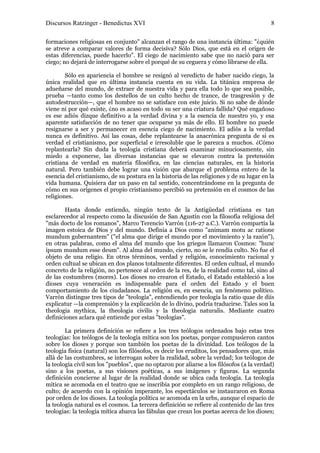 Discursos Ratzinger - Benedictus XVI                                                       8

formaciones religiosas en conjunto" alcanzan el rango de una instancia última: "¿quién
se atreve a comparar valores de forma decisiva? Sólo Dios, que está en el origen de
estas diferencias, puede hacerlo". El ciego de nacimiento sabe que no nació para ser
ciego; no dejará de interrogarse sobre el porqué de su ceguera y cómo librarse de ella.

        Sólo en apariencia el hombre se resignó al veredicto de haber nacido ciego, la
única realidad que en última instancia cuenta en su vida. La titánica empresa de
adueñarse del mundo, de extraer de nuestra vida y para ella todo lo que sea posible,
prueba —tanto como los destellos de un culto hecho de trance, de trasgresión y de
autodestrucción—, que el hombre no se satisface con este juicio. Si no sabe de dónde
viene ni por qué existe, ¿no es acaso en todo su ser una criatura fallida? Qué engañoso
es ese adiós dizque definitivo a la verdad divina y a la esencia de nuestro yo, y esa
aparente satisfacción de no tener que ocuparse ya más de ello. El hombre no puede
resignarse a ser y permanecer en esencia ciego de nacimiento. El adiós a la verdad
nunca es definitivo. Así las cosas, debe replantearse la anacrónica pregunta de si es
verdad el cristianismo, por superficial e irresoluble que le parezca a muchos. ¿Cómo
replantearla? Sin duda la teología cristiana deberá examinar minuciosamente, sin
miedo a exponerse, las diversas instancias que se elevaron contra la pretensión
cristiana de verdad en materia filosófica, en las ciencias naturales, en la historia
natural. Pero también debe lograr una visión que abarque el problema entero de la
esencia del cristianismo, de su postura en la historia de las religiones y de su lugar en la
vida humana. Quisiera dar un paso en tal sentido, concentrándome en la pregunta de
cómo en sus orígenes el propio cristianismo percibió su pretensión en el cosmos de las
religiones.

        Hasta donde entiendo, ningún texto de la Antigüedad cristiana es tan
esclarecedor al respecto como la discusión de San Agustín con la filosofía religiosa del
"más docto de los romanos", Marco Terencio Varrón (116-27 a.C.). Varrón compartía la
imagen estoica de Dios y del mundo. Definía a Dios como "animam motu ac ratione
mundum gubernantem" ("el alma que dirige el mundo por el movimiento y la razón"),
en otras palabras, como el alma del mundo que los griegos llamaron Cosmos: "hunc
ipsum mundum esse deum". Al alma del mundo, cierto, no se le rendía culto. No fue el
objeto de una religio. En otros términos, verdad y religión, conocimiento racional y
orden cultual se ubican en dos planos totalmente diferentes. El orden cultual, el mundo
concreto de la religión, no pertenece al orden de la res, de la realidad como tal, sino al
de las costumbres (mores). Los dioses no crearon el Estado, el Estado estableció a los
dioses cuya veneración es indispensable para el orden del Estado y el buen
comportamiento de los ciudadanos. La religión es, en esencia, un fenómeno político.
Varrón distingue tres tipos de "teología", entendiendo por teología la ratio quae de diis
explicatur —la comprensión y la explicación de lo divino, podría traducirse. Tales son la
theologia mythica, la theologia civilis y la theologia naturalis. Mediante cuatro
definiciones aclara qué entiende por estas "teologías".

        La primera definición se refiere a los tres teólogos ordenados bajo estas tres
teologías: los teólogos de la teología mítica son los poetas, porque compusieron cantos
sobre los dioses y porque son también los poetas de la divinidad. Los teólogos de la
teología física (natural) son los filósofos, es decir los eruditos, los pensadores que, más
allá de las costumbres, se interrogan sobre la realidad, sobre la verdad; los teólogos de
la teología civil son los "pueblos", que no optaron por aliarse a los filósofos (a la verdad)
sino a los poetas, a sus visiones poéticas, a sus imágenes y figuras. La segunda
definición concierne al lugar de la realidad donde se ubica cada teología. La teología
mítica se acomoda en el teatro que se inscribía por completo en un rango religioso, de
culto; de acuerdo con la opinión imperante, los espectáculos se instauraron en Roma
por orden de los dioses. La teología política se acomoda en la urbs, aunque el espacio de
la teología natural es el cosmos. La tercera definición se refiere al contenido de las tres
teologías: la teología mítica abarca las fábulas que crean los poetas acerca de los dioses;
 