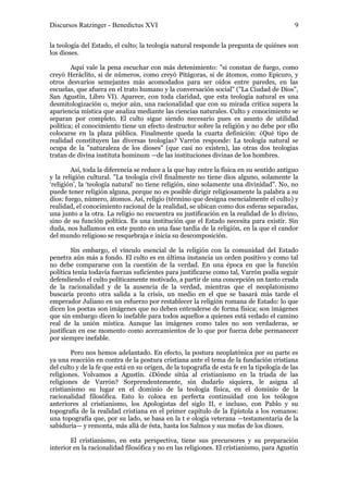 Discursos Ratzinger - Benedictus XVI                                                        9

la teología del Estado, el culto; la teología natural responde la pregunta de quiénes son
los dioses.

        Aquí vale la pena escuchar con más detenimiento: "si constan de fuego, como
creyó Heráclito, si de números, como creyó Pitágoras, si de átomos, como Epicuro, y
otros desvaríos semejantes más acomodados para ser oídos entre paredes, en las
escuelas, que afuera en el trato humano y la conversación social" ("La Ciudad de Dios",
San Agustín, Libro VI). Aparece, con toda claridad, que esta teología natural es una
desmitologización o, mejor aún, una racionalidad que con su mirada crítica supera la
apariencia mística que analiza mediante las ciencias naturales. Culto y conocimiento se
separan por completo. El culto sigue siendo necesario pues es asunto de utilidad
política; el conocimiento tiene un efecto destructor sobre la religión y no debe por ello
colocarse en la plaza pública. Finalmente queda la cuarta definición: ¿Qué tipo de
realidad constituyen las diversas teologías? Varrón responde: La teología natural se
ocupa de la "naturaleza de los dioses" (que casi no existen), las otras dos teologías
tratan de divina instituta hominum —de las instituciones divinas de los hombres.

        Así, toda la diferencia se reduce a la que hay entre la física en su sentido antiguo
y la religión cultural. "La teología civil finalmente no tiene dios alguno, solamente la
‘religión’, la ‘teología natural’ no tiene religión, sino solamente una divinidad". No, no
puede tener religión alguna, porque no es posible dirigir religiosamente la palabra a su
dios: fuego, número, átomos. Así, religio (término que designa esencialmente el culto) y
realidad, el conocimiento racional de la realidad, se ubican como dos esferas separadas,
una junto a la otra. La religio no encuentra su justificación en la realidad de lo divino,
sino de su función política. Es una institución que el Estado necesita para existir. Sin
duda, nos hallamos en este punto en una fase tardía de la religión, en la que el candor
del mundo religioso se resquebraja e inicia su descomposición.

        Sin embargo, el vínculo esencial de la religión con la comunidad del Estado
penetra aún más a fondo. El culto es en última instancia un orden positivo y como tal
no debe compararse con la cuestión de la verdad. En una época en que la función
política tenía todavía fuerzas suficientes para justificarse como tal, Varrón podía seguir
defendiendo el culto políticamente motivado, a partir de una concepción un tanto cruda
de la racionalidad y de la ausencia de la verdad, mientras que el neoplatonismo
buscaría pronto otra salida a la crisis, un medio en el que se basará más tarde el
emperador Juliano en un esfuerzo por restablecer la religión romana de Estado: lo que
dicen los poetas son imágenes que no deben entenderse de forma física; son imágenes
que sin embargo dicen lo inefable para todos aquellos a quienes está vedado el camino
real de la unión mística. Aunque las imágenes como tales no son verdaderas, se
justifican en ese momento como acercamientos de lo que por fuerza debe permanecer
por siempre inefable.

        Pero nos hemos adelantado. En efecto, la postura neoplatónica por su parte es
ya una reacción en contra de la postura cristiana ante el tema de la fundación cristiana
del culto y de la fe que está en su origen, de la topografía de esta fe en la tipología de las
religiones. Volvamos a Agustín. ¿Dónde sitúa al cristianismo en la tríada de las
religiones de Varrón? Sorprendentemente, sin dudarlo siquiera, le asigna al
cristianismo su lugar en el dominio de la teología física, en el dominio de la
racionalidad filosófica. Esto lo coloca en perfecta continuidad con los teólogos
anteriores al cristianismo, los Apologistas del siglo II, e incluso, con Pablo y su
topografía de la realidad cristiana en el primer capítulo de la Epístola a los romanos:
una topografía que, por su lado, se basa en la t e ología veterana —testamentaria de la
sabiduría— y remonta, más allá de ésta, hasta los Salmos y sus mofas de los dioses.

        El cristianismo, en esta perspectiva, tiene sus precursores y su preparación
interior en la racionalidad filosófica y no en las religiones. El cristianismo, para Agustín
 
