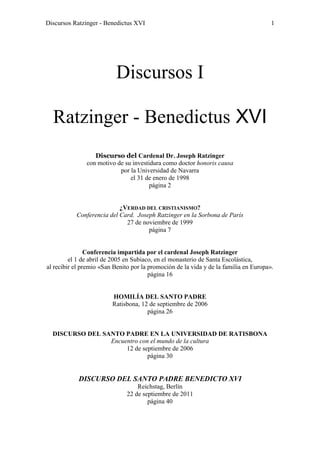 Discursos Ratzinger - Benedictus XVI                                                   1




                           Discursos I

  Ratzinger - Benedictus XVI
                  Discurso del Cardenal Dr. Joseph Ratzinger
               con motivo de su investidura como doctor honoris causa
                           por la Universidad de Navarra
                               el 31 de enero de 1998
                                       página 2


                           ¿VERDAD DEL CRISTIANISMO?
           Conferencia del Card. Joseph Ratzinger en la Sorbona de París
                             27 de noviembre de 1999
                                     página 7


                Conferencia impartida por el cardenal Joseph Ratzinger
         el 1 de abril de 2005 en Subiaco, en el monasterio de Santa Escolástica,
al recibir el premio «San Benito por la promoción de la vida y de la familia en Europa».
                                        página 16


                         HOMILÍA DEL SANTO PADRE
                         Ratisbona, 12 de septiembre de 2006
                                      página 26


  DISCURSO DEL SANTO PADRE EN LA UNIVERSIDAD DE RATISBONA
                 Encuentro con el mundo de la cultura
                      12 de septiembre de 2006
                              página 30


            DISCURSO DEL SANTO PADRE BENEDICTO XVI
                                   Reichstag, Berlín
                               22 de septiembre de 2011
                                       página 40
 