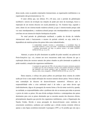 dessa escala, como as grandes corporações transnacionais, as organizações multilaterais e as
organizações não-governamentais (p. 11).
O autor afirma que, nos últimos 30 a 40 anos, com o período da globalização
neoliberal e através da revolução nas relações de poder por meio da tecnologia, houve a
imposição de um mesmo discurso em escala planetária (p. 14). Estamos hoje, segundo o
autor, diante de um sistema-mundo moderno-colonial, já que é sistema-mundo porque cada
vez mais interdependente, e moderno-colonial porque esta interdependência está organizada
com base em um sistema de relações hierárquicas de poder.
No atual período de globalização neoliberal, o padrão da divisão do trabalho
internacional ainda é basicamente o mesmo do período colonial, ou seja, ainda há a
dependência de matérias-primas dos países tidos como industrializados.
A modernidade européia inventou a colonialidade e a racialidade (base da
escravidão moderna) e, assim, essa tríade – modernidade-colonialidade-racialidade
– continua atravessando, até hoje, as práticas sociais e de poder (PORTO-
GONÇALVES, op. cit, p. 25).
Ademais, os países do pólo dominante no padrão de poder mundial, nas palavras de
Porto-Gonçalves (op. cit), criaram um novo mecanismo ainda mais eficiente do que a
exploração direta dos recursos naturais dos países situados no pólo dominado no padrão de
poder mundial, a atuação dos organismos multilaterais:
A aceitação da supervisão do FMI e de seus planos de ajustes estruturais garantem
os créditos que vão, não só alimentar a dívida, como também alimentar as caldeiras
das indústrias com carvão, petróleo e gás, as indústrias, em geral, com ferro,
bauxita, cobre, zinco, manganês... (PORTO-GONÇALVES, op. cit, p. 45)
Desta maneira, o esforço dos países pobres em participar desse sistema de crédito
acaba por levar a uma ampla utilização dos recursos naturais desses países. Nota-se desde já
uma contradição do discurso do desenvolvimento sustentável. Afirma-se que a
responsabilidade sobre a crise ambiental atual é de todos e que todos devem agir
(individualmente, diga-se de passagem) da mesma forma a fim de tentar resolvê-la, quando,
na realidade, as responsabilidades sobre o problema não são as mesmas para todas as pessoas
e povos de todos os países. Há uma dívida ecológica histórica e contemporânea dos países
dominantes para com os países dominados que se encontra ausente dos discursos oficiais,
principalmente daqueles que provêm dos organismos multilaterais, como a Organização das
Nações Unidas. Devido à nossa percepção de desenvolvimento como sinônimo de
crescimento econômico, acabamos por acreditar que a dívida externa existente refere-se
apenas a uma lógica econômico-mercantil. Layrargues (1997, p. 8) acredita que esta seja a
 