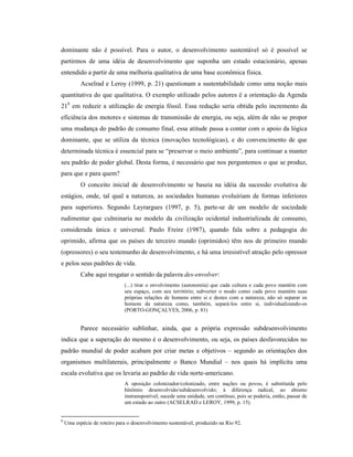 dominante não é possível. Para o autor, o desenvolvimento sustentável só é possível se
partirmos de uma idéia de desenvolvimento que suponha um estado estacionário, apenas
entendido a partir de uma melhoria qualitativa de uma base econômica física.
Acselrad e Leroy (1999, p. 21) questionam a sustentabilidade como uma noção mais
quantitativa do que qualitativa. O exemplo utilizado pelos autores é a orientação da Agenda
218
em reduzir a utilização de energia fóssil. Essa redução seria obtida pelo incremento da
eficiência dos motores e sistemas de transmissão de energia, ou seja, além de não se propor
uma mudança do padrão de consumo final, essa atitude passa a contar com o apoio da lógica
dominante, que se utiliza da técnica (inovações tecnológicas), e do convencimento de que
determinada técnica é essencial para se “preservar o meio ambiente”, para continuar a manter
seu padrão de poder global. Desta forma, é necessário que nos perguntemos o que se produz,
para que e para quem?
O conceito inicial de desenvolvimento se baseia na idéia da sucessão evolutiva de
estágios, onde, tal qual a natureza, as sociedades humanas evoluiriam de formas inferiores
para superiores. Segundo Layrargues (1997, p. 5), parte-se de um modelo de sociedade
rudimentar que culminaria no modelo da civilização ocidental industrializada de consumo,
considerada única e universal. Paulo Freire (1987), quando fala sobre a pedagogia do
oprimido, afirma que os países de terceiro mundo (oprimidos) têm nos de primeiro mundo
(opressores) o seu testemunho de desenvolvimento, e há uma irresistível atração pelo opressor
e pelos seus padrões de vida.
Cabe aqui resgatar o sentido da palavra des-envolver:
(...) tirar o envolvimento (autonomia) que cada cultura e cada povo mantém com
seu espaço, com seu território; subverter o modo como cada povo mantém suas
próprias relações de homens entre si e destes com a natureza; não só separar os
homens da natureza como, também, separá-los entre si, individualizando-os
(PORTO-GONÇALVES, 2006, p. 81)
Parece necessário sublinhar, ainda, que a própria expressão subdesenvolvimento
indica que a superação do mesmo é o desenvolvimento, ou seja, os países desfavorecidos no
padrão mundial de poder acabam por criar metas e objetivos – segundo as orientações dos
organismos multilaterais, principalmente o Banco Mundial – nos quais há implícita uma
escala evolutiva que os levaria ao padrão de vida norte-americano.
A oposição colonizador/colonizado, entre nações ou povos, é substituída pelo
binômio desenvolvido/subdesenvolvido; à diferença radical, ao abismo
instransponível, sucede uma unidade, um contínuo, pois se poderia, então, passar de
um estado ao outro (ACSELRAD e LEROY, 1999, p. 15).
8
Uma espécie de roteiro para o desenvolvimento sustentável, produzido na Rio 92.
 