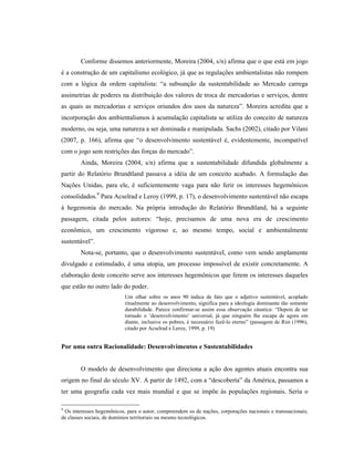 Conforme dissemos anteriormente, Moreira (2004, s/n) afirma que o que está em jogo
é a construção de um capitalismo ecológico, já que as regulações ambientalistas não rompem
com a lógica da ordem capitalista: “a subsunção da sustentabilidade ao Mercado carrega
assimetrias de poderes na distribuição dos valores de troca de mercadorias e serviços, dentre
as quais as mercadorias e serviços oriundos dos usos da natureza”. Moreira acredita que a
incorporação dos ambientalismos à acumulação capitalista se utiliza do conceito de natureza
moderno, ou seja, uma natureza a ser dominada e manipulada. Sachs (2002), citado por Vilani
(2007, p. 166), afirma que “o desenvolvimento sustentável é, evidentemente, incompatível
com o jogo sem restrições das forças do mercado”.
Ainda, Moreira (2004, s/n) afirma que a sustentabilidade difundida globalmente a
partir do Relatório Brundtland passava a idéia de um conceito acabado. A formulação das
Nações Unidas, para ele, é suficientemente vaga para não ferir os interesses hegemônicos
consolidados.9
Para Acselrad e Leroy (1999, p. 17), o desenvolvimento sustentável não escapa
à hegemonia do mercado. Na própria introdução do Relatório Brundtland, há a seguinte
passagem, citada pelos autores: “hoje, precisamos de uma nova era de crescimento
econômico, um crescimento vigoroso e, ao mesmo tempo, social e ambientalmente
sustentável”.
Nota-se, portanto, que o desenvolvimento sustentável, como vem sendo amplamente
divulgado e estimulado, é uma utopia, um processo impossível de existir concretamente. A
elaboração deste conceito serve aos interesses hegemônicos que ferem os interesses daqueles
que estão no outro lado do poder.
Um olhar sobre os anos 90 indica de fato que o adjetivo sustentável, acoplado
ritualmente ao desenvolvimento, significa para a ideologia dominante tão somente
durabilidade. Parece confirmar-se assim essa observação cáustica: “Depois de ter
tornado o ‘desenvolvimento’ universal, já que ninguém lhe escapa de agora em
diante, inclusive os pobres, é necessário fazê-lo eterno” (passagem de Rist (1996),
citado por Acselrad e Leroy, 1999, p. 19)
Por uma outra Racionalidade: Desenvolvimentos e Sustentabilidades
O modelo de desenvolvimento que direciona a ação dos agentes atuais encontra sua
origem no final do século XV. A partir de 1492, com a “descoberta” da América, passamos a
ter uma geografia cada vez mais mundial e que se impõe às populações regionais. Seria o
9
Os interesses hegemônicos, para o autor, compreendem os de nações, corporações nacionais e transnacionais,
de classes sociais, de domínios territoriais ou mesmo tecnológicos.
 