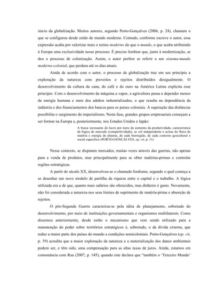 início da globalização. Muitos autores, segundo Porto-Gonçalves (2006, p. 24), chamam o
que se configurou desde então de mundo moderno. Contudo, conforme escreve o autor, essa
expressão acaba por valorizar mais o termo moderno do que o mundo, o que acaba atribuindo
à Europa uma exclusividade nesse processo. É preciso lembrar que, junto à modernização, se
deu o processo de colonização. Assim, o autor prefere se referir a um sistema-mundo
moderno-colonial, que perdura até os dias atuais.
Ainda de acordo com o autor, o processo de globalização traz em seu princípio a
exploração da natureza com proveitos e rejeitos distribuídos desigualmente. O
desenvolvimento da cultura da cana, do café e do ouro na América Latina explicita esse
princípio. Com o desenvolvimento da máquina a vapor, a agricultura passa a depender menos
da energia humana e mais dos adubos industrializados, o que resulta na dependência da
indústria e dos financiamentos dos bancos para os países coloniais. A superação das distâncias
possibilita o surgimento do imperialismo. Nesta fase, grandes grupos empresariais começam a
ser formar na Europa e, posteriormente, nos Estados Unidos e Japão:
A busca incessante do lucro por meio do aumento da produtividade, característica
da lógica de mercado (competitividade), se crê independente e acima do fluxo de
matéria e energia do planeta, de cada biorregião, de cada contexto geocultural e
social específico (PORTO-GONÇALVES, op. cit, p. 31)
Nesse contexto, se disputam mercados, muitas vezes através das guerras, não apenas
para a venda de produtos, mas principalmente para se obter matérias-primas e controlar
regiões estratégicas.
A partir do século XX, desenvolveu-se o chamado fordismo, segundo o qual começa a
se desenhar um novo modelo de partilha da riqueza entre o capital e o trabalho. A lógica
utilizada era a de que, quanto mais salários são oferecidos, mas dinheiro é gasto. Novamente,
não foi considerada a natureza nos seus limites de suprimento de matéria-prima e absorção de
rejeitos.
O pós-Segunda Guerra caracteriza-se pela idéia de planejamento, sobretudo do
desenvolvimento, por meio de instituições governamentais e organismos multilaterais. Como
dissemos anteriormente, desde então o mecanismo que vem sendo utilizado para a
manutenção do poder sobre territórios estratégicos é, sobretudo, o da dívida externa, que
reduz a maior parte dos países do mundo a condições semicoloniais. Porto-Gonçalves (op. cit,
p. 39) acredita que a maior exploração da natureza e a materialização dos danos ambientais
podem ser, e têm sido, uma compensação para as altas taxas de juros. Ainda, estamos em
consonância com Rua (2007, p. 145), quando este declara que “também o ‘Terceiro Mundo’
 