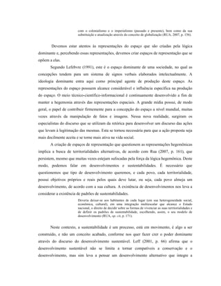 com o colonialismo e o imperialismo (passado e presente), bem como da sua
substituição e atualização através do conceito de globalização (RUA, 2007, p. 156).
Devemos estar atentos às representações do espaço que são criadas pela lógica
dominante e, percebendo essas representações, devemos criar espaços de representação que se
opõem a elas.
Segundo Lefebvre (1991), este é o espaço dominante de uma sociedade, no qual as
concepções tendem para um sistema de signos verbais elaborados intelectualmente. A
ideologia dominante entra aqui como principal agente de produção deste espaço. As
representações do espaço possuem alcance considerável e influência específica na produção
do espaço. O meio técnico-científico-informacional é continuamente desenvolvido a fim de
manter a hegemonia através das representações espaciais. A grande mídia possui, de modo
geral, o papel de contribuir firmemente para a concepção do espaço a nível mundial, muitas
vezes através da manipulação de fatos e imagens. Nessa nova realidade, surgiram os
especialistas do discurso que se utilizam da retórica para desenvolver um discurso das ações
que levam à legitimação das mesmas. Esta se tornou necessária para que a ação proposta seja
mais docilmente aceita e se torne mais ativa na vida social.
A criação de espaços de representação que questionem as representações hegemônicas
implica a busca de territorialidades alternativas, de acordo com Rua (2007, p. 161), que
persistem, mesmo que muitas vezes estejam sufocadas pela força da lógica hegemônica. Deste
modo, podemos falar em desenvolvimentos e sustentabilidades. É necessário que
questionemos que tipo de desenvolvimento queremos, e cada povo, cada territorialidade,
possui objetivos próprios e reais pelos quais deve lutar, ou seja, cada povo almeja um
desenvolvimento, de acordo com a sua cultura. A existência de desenvolvimentos nos leva a
considerar a existência de padrões de sustentabilidades.
Deveria deixar-se aos habitantes de cada lugar (em sua heterogeneidade social,
econômica, cultural), em uma integração multiescalar que alcance o Estado
nacional, o direito de decidir sobre as formas de vivenciar as suas territorialidades e
de definir os padrões de sustentabilidade, escolhendo, assim, o seu modelo de
desenvolvimento (RUA, op. cit, p. 171).
Neste contexto, a sustentabilidade é um processo, está em movimento, é algo a ser
construído, e não um conceito acabado, conforme nos quer fazer crer o poder dominante
através do discurso do desenvolvimento sustentável. Leff (2001, p. 66) afirma que o
desenvolvimento sustentável não se limita a tornar compatíveis a conservação e o
desenvolvimento, mas sim leva a pensar um desenvolvimento alternativo que integre a
 