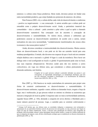 natureza e a cultura como forças produtivas. Deste modo, devemos pensar em fundar uma
outra racionalidade produtiva, que esteja fundada nos potenciais da natureza e da cultura.
Para Fonseca (2005, s/n), a cultura define cada visão de desenvolvimento e condiciona
– positiva ou negativamente – a sua consecução. A autora acredita que a cultura pode ser
entendida como o próprio desenvolvimento social. Ainda, o patrimônio imaterial das
comunidades – ético e cultural – pode constituir o pilar sobre o qual se apóie o chamado
desenvolvimento sustentável. Sua concepção vem de encontro à concepção de
desenvolvimentos e sustentabilidades. Os valores éticos, culturais e ambientais que
poderíamos associar ao desenvolvimento sustentável, de acordo com a autora, seriam
norteadores de uma nova racionalidade, “verdadeiramente transformadora dos nossos ethos
(costumes) e das nossas práxis (ações)”.11
Ainda, devemos considerar a mutiescalaridade dos desenvolvimentos. Muitos autores
falam em desenvolvimento local, e este pode ser de fato um caminho inicial para uma
mudança paradigmática. Contudo, não devemos nos esquecer de que o local está em constante
relação dialética com o nacional e o global. O lugar é a sede da resistência. Deve haver um
diálogo entre o real (configurado no local) e o global. O questionamento pode estar no local,
mas suas respostas ultrapassam-no. Devemos cuidar para não nos atermos a certos
culturalismos, em voga nos últimos anos, que consideram a cultura praticamente uma
dimensão autônoma, sem história.
Congelar tal ou qual universo cultural e pretender defender sua pureza é, por
conseguinte, ou ingenuidade antropológica, ou manipulação ideológica, que tem
por trás interesses vinculados à mistificação e ao encobrimento de dinâmicas
sociais reais (SOUZA, 2001, p. 150).
Rua (2007, p. 184) baseia-se na noção castoriadiana de autonomia para propor uma
forma de construir continuamente os desenvolvimentos e sustentabilidades. O
desenvolvimento autônomo, segundo o autor, enfatiza as demandas locais, resgata a força do
lugar, mas é multiescalar, já que procura reduzir ao mínimo ou eliminar as assimetrias que
marcam a integração do local ao global. Conquistar cada vez mais a territorialidade autônoma,
segundo Souza (2001, p. 164), demanda a conquista de novos direitos e liberdades para o
maior número possível de pessoas. Logo, o caminho para se construir coletivamente e
11
Enrique Leff declara que, nos últimos anos, as sociedades indígenas e camponesas vem reclamando a
apropriação de seu patrimônio histórico através de processos de auto-gestão, ou seja, processos que fogem às
regras do jogo da ordem estabelecida. Assim, o discurso pela apropriação da natureza, pela autogestão da
produção, pela diversidade cultural e pelas identidades étnicas define melhor o campo do conflito ambiental do
que as categorias de impacto, custo, dívida e distribuição ecológica que se estabelecem no discurso dominante da
globalização (2001, p. 70).
 