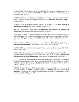 MARQUARDT, Bernd. Historia de la sustenabilidad. Un concepto medioambiental en la
historia de la Europa Central (1000-2006). In: Historia Critica, n. 32. Bogotá, julio-
diciembre, 2006. p. 172-197.
MOREIRA, Roberto José. Cultura, sustentabilidade e poderes assimétricos: uma narrativa
sobre a renda da natureza na contemporaneidade. In: 28º Encontro Anual da ANPOCS,
Caxambu, 2004.
MOREIRA, Ruy. A insensível natureza sensível. In: MOREIRA, Ruy. Para onde vai o
pensamento geográfico? São Paulo: Contexto. 2006. p. 47-76.
PORTO-GONÇALVES, Carlos Walter. A globalização da natureza e a natureza da
globalização. Rio de Janeiro: Civilização Brasileira, 2006. 461p.
RUA, João; OLIVEIRA, Rogério Ribeiro de; FERREIRA, Álvaro. Paisagem, espaço e
sustentabilidades: uma perspectiva multidimensional da geografia (introdução). In: RUA,
João (org.). Paisagem, espaço e sustentabilidades. Rio de Janeiro: Ed. PUC-Rio, 2007. p. 7-
34.
RUA, João. Desenvolvimento, espaço e sustentabilidades. In: RUA, João (org.). Paisagem,
espaço e sustentabilidades. Rio de Janeiro: Ed. PUC-Rio, 2007. p. 143-194.
SANTOS, Milton. A natureza do espaço: técnica e tempo, razão e emoção. São Paulo:
Hucitec, 1997. 308p.
SOUZA, Marcelo Lopes de. A expulsão do paraíso. O “paradigma da complexidade” e o
desenvolvimento sócio-espacial. In: CASTRO, Iná Elias de, et al (orgs.). Explorações
geográficas. Percursos no fim do século. Rio de Janeiro: Bertrand Brasil. p. 43-88. 1997.
______. Território do outro, problemática do mesmo? O princípio da autonomia e a superação
da dicotomia universalismo ético versus relativismo cultural. In: ROSENDAHL, Zeny &
CORRÊA, Roberto Lobato (orgs.). Religião, Identidade e Território. Rio de Janeiro:
EDUERJ, 2001. p. 145-176.
VILANI, Rodrigo Machado. Multidisciplinaridade e sustentabilidade: por uma possível
sociedade solidária. In: BRANQUINHO, Fátima & FELZENSZWALB, Israel (orgs.). Meio
Ambiente: Experiências em Pesquisa Multidisciplinar e Formação de Pesquisadores. Rio de
Janeiro: Mauad X, 2007. p. 163-174.
 