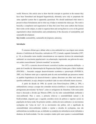 world. However, this article aims to show that the concepts in question in the manner they
have been formulated and designed hegemonicaly ultimately serve only to perpetuate the
same capitalist system that is apparently questioned. We should understand what intent is
present in these formulations and in what way it helps to maintain the status quo. The work is
basically a compilation and organization of ideas that come from some authors that focuses
their works on the subject, in order to organize them and sewing them in a row on the general
argumentative about intentionalities and contradictions of the discourse of sustainability and
sustainable development.
Key-words: sustainability, sustainable development, autonomy.
Introdução
É consenso afirmar que o debate sobre a crise ambiental teve sua origem mais remota
durante a Conferência de Estocolmo, realizada em 1972. Contudo, segundo Guimarães (1997,
p. 14), as discussões nesta reunião concentraram-se nos aspectos técnicos da contaminação
ambiental, no crescimento populacional e na urbanização, imprimindo, nas palavras do autor,
um caráter essencialmente “primeiro mundista” ao encontro.
Em 1973, o conceito desenvolvimento sustentável recebeu sua primeira definição – a
partir do Conselho de Administração do Programa das Nações Unidas para o Meio Ambiente
(PNUMA) –, buscando conjugar desenvolvimento econômico e preservação (FONSECA,
2005, s/n). Podemos notar que a expressão parte de uma racionalidade que procurava manter
os padrões hegemônicos de desenvolvimento e apenas direcionar um olhar mais atento às
questões ambientais, ou seja, almejava-se produzir cada vez mais utilizando menos recursos.
A partir da década de 1980, de acordo com Porto-Gonçalves (2006, p. 299), o
ambientalismo começa a escapar dos conteúdos técnico-científicos e se expande para novos
protagonistas provenientes “de baixo”, como os seringueiros da Amazônia. Cabe neste ponto
trazer à discussão a divisão que Moreira (2004, s/n) faz entre sustentabilidade ambiental e
sócio-ambiental. Para o autor, a primeira refere-se à sustentabilidade natural e da
biodiversidade, enquanto que a segunda considera níveis de pobreza e suportes sociais às
populações de baixa renda. No primeiro sentido, a defesa do meio ambiente e os movimentos
ecologistas são “coisa de rico”. Já os movimentos dos pobres, sob o significado da
sustentabilidade sócio-ambiental, tendem a rejeitar a alcunha de ecologistas, mas são
ambientalistas na medida em que, ao defender as condições de subsistência social, defendem a
dinâmica da biodiversidade. Um dos exemplos citados pelo autor quanto à sustentabilidade
 