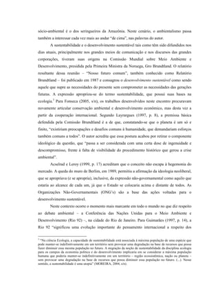 sócio-ambiental é o dos seringueiros da Amazônia. Neste cenário, o ambientalismo passa
também a interessar cada vez mais ao andar “de cima”, nas palavras do autor.
A sustentabilidade e o desenvolvimento sustentável tais como têm sido difundidos nos
dias atuais, principalmente nos grandes meios de comunicação e nos discursos das grandes
corporações, tiveram suas origens na Comissão Mundial sobre Meio Ambiente e
Desenvolvimento, presidida pela Primeira Ministra da Noruega, Gro Brundtland. O relatório
resultante dessa reunião – “Nosso futuro comum”, também conhecido como Relatório
Brundtland – foi publicado em 1987 e consagrou o desenvolvimento sustentável como sendo
aquele que supre as necessidades do presente sem comprometer as necessidades das gerações
futuras. A expressão apropriou-se do termo sustentabilidade, que possui suas bases na
ecologia.3
Para Fonseca (2005, s/n), os trabalhos desenvolvidos neste encontro procuravam
novamente articular conservação ambiental e desenvolvimento econômico, mas desta vez a
partir da cooperação internacional. Segundo Layrargues (1997, p. 8), a premissa básica
defendida pela Comissão Brundtland é a de que, constatando-se que o planeta é um só e
finito, “existiriam preocupações e desafios comuns à humanidade, que demandariam esforços
também comuns a todos”. O autor acredita que essa postura acabou por retirar o componente
ideológico da questão, que “passa a ser considerada com uma certa dose de ingenuidade e
descompromisso, frente à falta de visibilidade do procedimento histórico que gerou a crise
ambiental”.
Acselrad e Leroy (1999, p. 17) acreditam que o conceito não escapa à hegemonia do
mercado. A queda do muro de Berlim, em 1989, permitiu a afirmação da ideologia neoliberal,
que se apropriava (e se apropria), inclusive, da expressão não-governamental como aquilo que
estaria ao alcance de cada um, já que o Estado se colocaria acima e distante de todos. As
Organizações Não-Governamentais (ONG’s) são a base das ações voltadas para o
desenvolvimento sustentável.
Neste contexto ocorre o momento mais marcante em todo o mundo no que diz respeito
ao debate ambiental – a Conferência das Nações Unidas para o Meio Ambiente e
Desenvolvimento (Rio 92) –, na cidade do Rio de Janeiro. Para Guimarães (1997, p. 14), a
Rio 92 “significou uma evolução importante do pensamento internacional a respeito dos
3
“Na ciência Ecologia, a capacidade de sustentabilidade está associada à máxima população de uma espécie que
pode manter-se indefinitivamente em um território sem provocar uma degradação na base de recursos que possa
fazer diminuir essa mesma população no futuro. A migração da noção de sustentabilidade da disciplina ecologia
para os campos da economia política e do desenvolvimento implicaria em se considerar a máxima população
humana que poderia manter-se indefinitivamente em um território – região ecossistêmica, nação ou planeta –
sem provocar uma degradação na base de recursos que possa diminuir essa população no futuro. (...). Nesse
sentido, a sustentabilidade é uma utopia” (MOREIRA, 2004, s/n).
 