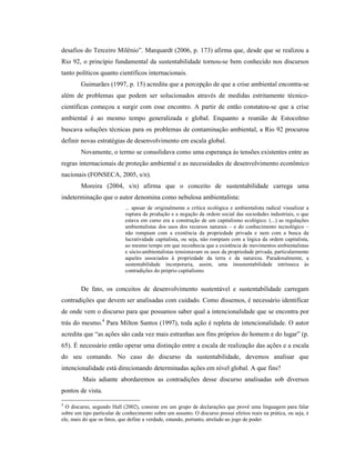 desafios do Terceiro Milênio”. Marquardt (2006, p. 173) afirma que, desde que se realizou a
Rio 92, o princípio fundamental da sustentabilidade tornou-se bem conhecido nos discursos
tanto políticos quanto científicos internacionais.
Guimarães (1997, p. 15) acredita que a percepção de que a crise ambiental encontra-se
além de problemas que podem ser solucionados através de medidas estritamente técnico-
científicas começou a surgir com esse encontro. A partir de então constatou-se que a crise
ambiental é ao mesmo tempo generalizada e global. Enquanto a reunião de Estocolmo
buscava soluções técnicas para os problemas de contaminação ambiental, a Rio 92 procurou
definir novas estratégias de desenvolvimento em escala global.
Novamente, o termo se consolidava como uma esperança às tensões existentes entre as
regras internacionais de proteção ambiental e as necessidades de desenvolvimento econômico
nacionais (FONSECA, 2005, s/n).
Moreira (2004, s/n) afirma que o conceito de sustentabilidade carrega uma
indeterminação que o autor denomina como nebulosa ambientalista:
... apesar de originalmente a crítica ecológica e ambientalista radical visualizar a
ruptura da produção e a negação da ordem social das sociedades industriais, o que
estava em curso era a construção de um capitalismo ecológico. (...) as regulações
ambientalistas dos usos dos recursos naturais – e do conhecimento tecnológico –
não rompiam com a existência da propriedade privada e nem com a busca da
lucratividade capitalista, ou seja, não rompiam com a lógica da ordem capitalista,
ao mesmo tempo em que reconhecia que a existência de movimentos ambientalistas
e sócio-ambientalistas tensionavam os usos da propriedade privada, particularmente
aqueles associados à propriedade da terra e da natureza. Paradoxalmente, a
sustentabilidade incorporaria, assim, uma insustentabilidade intrínseca às
contradições do próprio capitalismo.
De fato, os conceitos de desenvolvimento sustentável e sustentabilidade carregam
contradições que devem ser analisadas com cuidado. Como dissemos, é necessário identificar
de onde vem o discurso para que possamos saber qual a intencionalidade que se encontra por
trás do mesmo.4
Para Milton Santos (1997), toda ação é repleta de intencionalidade. O autor
acredita que “as ações são cada vez mais estranhas aos fins próprios do homem e do lugar” (p.
65). É necessário então operar uma distinção entre a escala de realização das ações e a escala
do seu comando. No caso do discurso da sustentabilidade, devemos analisar que
intencionalidade está direcionando determinadas ações em nível global. A que fins?
Mais adiante abordaremos as contradições desse discurso analisadas sob diversos
pontos de vista.
4
O discurso, segundo Hall (2002), consiste em um grupo de declarações que provê uma linguagem para falar
sobre um tipo particular de conhecimento sobre um assunto. O discurso possui efeitos reais na prática, ou seja, é
ele, mais do que os fatos, que define a verdade, estando, portanto, atrelado ao jogo de poder.
 