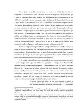 Antes disso é necessário salientar que, ao se estudar a história do conceito, nos
surpreende a sua antiguidade. Bernd Marquardt escreveu um artigo em 2006 onde afirma que
a idéia da sustentabilidade esteve presente nas sociedades desde aproximadamente o ano
1000. Para o autor, houve uma grande devastação das florestas da Europa Central no século
XII que chegou ao seu limite no século XIV.5
Àquela época, as sociedades não possuíam uma
visão global dos problemas ambientais, porém tinham a perfeita noção de que, sem aqueles
recursos, o modelo societário em que viviam não sobreviveria.6
Essa consciência levou a
cultura feudal européia a praticar um modelo de gestão do sistema seguindo os princípios que
hoje norteiam a idéia da sustentabilidade. Logo, esse modelo era baseado na descentralização
política em entidades locais, no reconhecimento dos limites do sistema natural local, no
controle sistemático do consumo ambiental, na priorização dos interesses da comunidade
sobre os interesses individuais e na otimização do uso de recursos naturais escassos. Ora,
essas práticas não configuram o que hoje chamamos por práticas sustentáveis?
Tentando compreender o porquê desses princípios terem sido esquecidos ao longo do
tempo, o mesmo autor afirma que, com a Revolução Burguesa, destruiu-se completamente o
mundo medieval, desaparecendo a figura do senhor feudal que era responsável por proteger o
meio natural. O princípio da propriedade privada permitia ao dono da terra fazer livremente o
que bem entendesse com seus recursos, inclusive degradá-los.
A Revolução Industrial representou a transição de um sistema de energia regenerativa
– lenha (energia solar) – por um sistema não-regenerativo – energia fóssil. As sociedades
entraram em um beco sem saída ao passar a consumir recursos que são finitos. Marquardt
(2006, p. 189) acredita que a cultura industrial não mais dependia da natureza. Ainda, a
relação sociedade-natureza, até então entendida como indissociável e mútua, passou a ser
reducionista e simplificadora, entrando em cena a filosofia positivista. Passou-se então a
considerar a natureza sob uma perspectiva mecanicista, newtoniana, destacada do homem.
Todos esses fatores acabaram por afastar o homem do meio natural.
Em verdade, estamos em presença de uma radical mudança no conceito da
natureza. A natureza holista dos iluministas e românticos vê seu conteúdo reduzido
ao de uma natureza inorgânica, tornando-se uma coisa física. [...] e a esfera humana
5
De acordo com o autor, por volta do ano 1000, a Europa Central era uma grande floresta, com área similar à
área atual da Floresta Amazônica. Três séculos depois, essa floresta já se encontrava substituída por paisagens
agrícolas.
6
De fato, Marquardt declara que a Europa, após esses três séculos de devastação, se encontrou repleta de
pequenos feudos que não tinham a possibilidade de expandir-se, já que em todas as suas fronteiras havia outras
sociedades agrícolas. Logo, diz o autor, os senhores feudais e suas comunidades necessitavam sobreviver com
seus próprios recursos.
 
