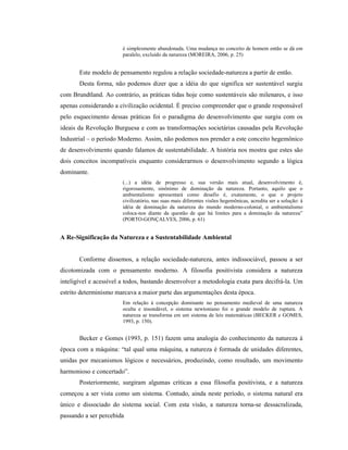 é simplesmente abandonada. Uma mudança no conceito de homem então se dá em
paralelo, excluído da natureza (MOREIRA, 2006, p. 25)
Este modelo de pensamento regulou a relação sociedade-natureza a partir de então.
Desta forma, não podemos dizer que a idéia do que significa ser sustentável surgiu
com Brundtland. Ao contrário, as práticas tidas hoje como sustentáveis são milenares, e isso
apenas considerando a civilização ocidental. É preciso compreender que o grande responsável
pelo esquecimento dessas práticas foi o paradigma do desenvolvimento que surgiu com os
ideais da Revolução Burguesa e com as transformações societárias causadas pela Revolução
Industrial – o período Moderno. Assim, não podemos nos prender a este conceito hegemônico
de desenvolvimento quando falamos de sustentabilidade. A história nos mostra que estes são
dois conceitos incompatíveis enquanto considerarmos o desenvolvimento segundo a lógica
dominante.
(...) a idéia de progresso e, sua versão mais atual, desenvolvimento é,
rigorosamente, sinônimo de dominação da natureza. Portanto, aquilo que o
ambientalismo apresentará como desafio é, exatamente, o que o projeto
civilizatório, nas suas mais diferentes visões hegemônicas, acredita ser a solução: à
idéia de dominação da natureza do mundo moderno-colonial, o ambientalismo
coloca-nos diante da questão de que há limites para a dominação da natureza”
(PORTO-GONÇALVES, 2006, p. 61)
A Re-Significação da Natureza e a Sustentabilidade Ambiental
Conforme dissemos, a relação sociedade-natureza, antes indissociável, passou a ser
dicotomizada com o pensamento moderno. A filosofia positivista considera a natureza
inteligível e acessível a todos, bastando desenvolver a metodologia exata para decifrá-la. Um
estrito determinismo marcava a maior parte das argumentações desta época.
Em relação à concepção dominante no pensamento medieval de uma natureza
oculta e insondável, o sistema newtoniano foi o grande modelo de ruptura. A
natureza se transforma em um sistema de leis matemáticas (BECKER e GOMES,
1993, p. 150).
Becker e Gomes (1993, p. 151) fazem uma analogia do conhecimento da natureza à
época com a máquina: “tal qual uma máquina, a natureza é formada de unidades diferentes,
unidas por mecanismos lógicos e necessários, produzindo, como resultado, um movimento
harmonioso e concertado”.
Posteriormente, surgiram algumas críticas a essa filosofia positivista, e a natureza
começou a ser vista como um sistema. Contudo, ainda neste período, o sistema natural era
único e dissociado do sistema social. Com esta visão, a natureza torna-se dessacralizada,
passando a ser percebida
 
