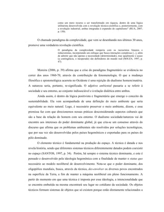 como um mero recurso a ser transformado em riqueza, dentro de uma lógica
utilitarista desenvolvida com a revolução técnico-científica e, posteriormente, com
a revolução industrial, ambas integradas à expansão do capitalismo” (RUA, 2007,
p. 150).
O chamado paradigma da complexidade, que vem se desenhando nos últimos 30 anos,
promove uma verdadeira revolução científica.
O paradigma da complexidade romperia com os raciocínios lineares e
reducionistas, incorporando um enfoque que busca interações complexas [...], além
de admitir que não apenas a necessidade (determinidade), mas igualmente o acaso
(a contingência, o inesperado) são definidores do mundo real (SOUZA, 1997, p.
47).
Moreira (2006, p. 39) afirma que a crise do paradigma fragmentário se evidencia no
correr dos anos 1960-70, através da contribuição da fenomenologia. O que a mudança
filosófica e epistemológica acarreta no Ocidente é uma rejeição do dualismo homem/matéria.
A natureza seria, portanto, re-significada. O adjetivo ambiental passaria a se referir à
sociedade e seu entorno, ao conjunto indissociável e à relação dialética entre ambos.
Ainda assim, é dentro da lógica positivista e fragmentária que emerge o conceito da
sustentabilidade. Ela vem acompanhada de uma definição do meio ambiente que seria
equivalente ao meio natural. Logo, é necessário preservar o meio ambiente, dizem, e essa
premissa faz com que direcionemos nossas práticas desconsiderando aspectos culturais que
são a base da relação do homem com seu entorno. O dualismo sociedade/natureza vai de
encontro aos interesses do poder dominante global, já que cria-se um consenso através do
discurso que afirma que os problemas ambientais são resolvidos por soluções tecnológicas,
que por sua vez são desenvolvidas pelos países hegemônicos e exportadas para os países do
pólo dominado.
O elemento técnico é fundamental na produção do espaço. A técnica é datada e nos
revela história, sendo que diferentes sistemas técnicos diferentemente datados podem coexistir
no espaço (SANTOS, 1997, p. 34). Porém, há sempre o sistema técnico dominante, e este é
pensado e desenvolvido pela ideologia hegemônica com a finalidade de manter o status quo
necessário ao modelo neoliberal de desenvolvimento. Nota-se que o poder dominante, dos
oligopólios mundiais, busca, através da técnica, des-envolver os diversos povos encontrados
na superfície da Terra, a fim de manter a máquina neoliberal em pleno funcionamento. A
partir do momento em que uma técnica é imposta por essa ideologia, a intencionalidade que
se encontra embutida na mesma encontrará seu lugar no cotidiano da sociedade. Os objetos
técnicos formam sistemas de objetos que só existem porque estão diretamente relacionados a
 