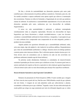 De fato, a divisão da sustentabilidade nas dimensões propostas pelo autor pode
contribuir para o direcionamento de políticas públicas sustentáveis. Entretanto, para nós, não
faz sentido considerar o aspecto ambiental como apenas aquele que refere-se à manutenção
dos ecossistemas. Notamos na idéia de Guimarães a fragmentação de um todo que podemos
chamar de ambiente. Se analisarmos a sustentabilidade separadamente à luz de cada uma das
dimensões apontadas pelo autor, acabaremos por nos desvencilhar da realidade,
fragmentando-a.
A nosso ver, toda sustentabilidade é ambiental, o ambiente contemplando
simultaneamente todas as categorias supracitadas. Devemos nos desvencilhar da lógica
hegemônica que busca dicotomizar a relação sociedade/natureza, e para isso devemos
considerar a sustentabilidade ambiental de forma holística e integradora. A percepção do que
é o meio ambiente deve compreender uma compreensão de um todo integrador, produto e
produtor da nossa realidade.
Alguém poderia nos questionar afirmando que a sustentabilidade ambiental, então,
seria uma utopia, algo não palpável e não traduzível em políticas públicas. Responderíamos
que a base da sustentabilidade (ambiental) é o diálogo. Somente através do diálogo podemos
construir pontes entre interesses distintos. Não é suficiente apontar soluções técnicas por si só.
Estas devem estar em consonância com os objetivos de cada um dos envolvidos nos
problemas ambientais (tratados aqui de forma holística).
Na próxima sessão abordaremos finalmente as contradições do desenvolvimento
sustentável apontadas por diversos autores que se dedicam ao tema. O consenso geral entre os
autores analisados diz respeito ao fato de a expressão ter sido criada por agentes hegemônicos
a fim de instituir ações cada vez mais direcionadas para alcançar fins específicos neoliberais.
Desenvolvimento Sustentável, uma Expressão Contraditória
Partamos do pensamento de Porto-Gonçalves (2006). O autor acredita que a imagem
da Terra vista de cima (a partir da Lua, final dos anos 1960) difundiu a noção de que o planeta
não tem limites. A imagem de um todo planetário acaba por sobrevalorizar o planeta,
escondendo os diferentes povos que o habitam.7
Segundo o autor, há uma sobrevalorização da
escala global que atinge seu auge justamente por meio da afirmação daqueles que se valem
7
O autor ainda ressalta que, a partir de então, a imagem tornar-se-ía cada vez mais poderosa.
 