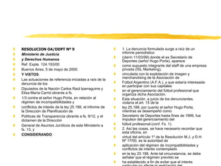RESOLUCION OA/DDPT Nº 9 Ministerio de Justicia y Derechos Humanos Ref. Expte. 124.193/00 Buenos Aires, 5 de mayo de 2000. Y VISTOS : Las actuaciones de referencia iniciadas a raís de la denuncia de los Diputados de la Nación Carlos Raúl Iparraguirre y Elisa María Carrió obrante a fs. 1/3 contra el señor Hugo Porta, en relación al régimen de incompatibilidades y conflictos de interés de la ley 25.188, el informe de la Dirección de Planificación de Políticas de Transparencia obrante a fs. 9/12, y el dictamen de la Dirección General de Asuntos Jurídicos de este Ministerio a fs. 13, y CONSIDERANDO : 1. La denuncia formulada surge a raíz de un informe periodístico (clarín 11/03/99) donde el ex Secretario de Deportes (señor Hugo Porta), aparece como supuesto integrante del staff de una empresa privada (ISL Marketing), vinculada con la explotación de imagen y merchandising de la Asociación de Fútbol Argentino (A.F.A.), y que estaría interesada en participar con sus capitales en el gerenciamiento del fútbol profesional que organiza dicha Asociación. Esta situación, a juicio de los denunciantes, violaría el art. 15 de la ley 25.188, por cuanto el señor Hugo Porta, mientras se desempeñó como Secretario de Deportes hasta fines de 1999, fue impulsor del gerenciamiento del fútbol profesional (conf. Fs. 1). 2. Así las cosas, se hace necesario recordar que esta oficina, en virtud del artículo 1º de la Resolución M.J. y D.H. Nº 17/00, es la autoridad de aplicación del régimen de incompatibilidades y conflictos de interés contemplado en la ley 25.188. Ante tal circunstancia, se debe señalar que el régimen previsto se ha establecido a fin de evitar que el interés particular no afecte la realización del fin público al que debe estar destinada la actividad del Estado (conf., en este sentido, Máximo Zin, Incompatibilidades de Funcionarios y Empleados Públicos, Ed. Depalma, 1986, pág. 8). De allí el impedimento del art. 13 de la ley mencionada a fin de que los funcionarios se abstengan de realizar una serie de actividades siempre que el cargo público desempeñado tenga  competencia funcional directa  con aquellas actividades. Asimismo, esta incompatibilidad se extiende al año inmediatamente anterior o posterior al ingreso o egreso del funcionario público (art. 15 de la ley 25.188). 3. En el caso que aquí nos ocupa, y en la hipótesis de que la información proporcionada por los denunciantes fuera cierta, puesto que sólo han acompañado una nota periodística (conf. asimismo, el dictamen de la Dir. de Asuntos Jurídicos, en su penúltimo párrafo a fs. 13 vta.), se remitieron sendas notas al Secretario de Deportes y recreación (señor Marcelo Garrafo) y al Presidente de la Asociación de Fútbol Argentino (señor Julio Grondona) con el objeto de precisar si dicha Secretaría tuvo algún tipo de intervención en el gerenciamiento del fútbol profesional organizado por la A.F.A (conf. respuestas 7 y 8). 