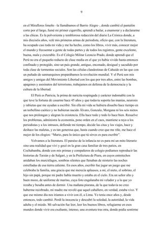 9



en el Miraflores limeño –la llamábamos el Barrio Alegre–, donde cambié el pantalón
corto por el largo, fumé mi primer cigarrillo, aprendí a bailar, a enamorar y a declararme
a las chicas. Es la polvorienta y temblorosa redacción del diario La Crónica donde, a
mis dieciséis años, velé mis primeras armas de periodista, oficio que, con la literatura,
ha ocupado casi toda mi vida y me ha hecho, como los libros, vivir más, conocer mejor
el mundo y frecuentar a gente de todas partes y de todos los registros, gente excelente,
buena, mala y execrable. Es el Colegio Militar Leoncio Prado, donde aprendí que el
Perú no era el pequeño reducto de clase media en el que yo había vivido hasta entonces
confinado y protegido, sino un país grande, antiguo, enconado, desigual y sacudido por
toda clase de tormentas sociales. Son las células clandestinas de Cahuide en las que con
un puñado de sanmarquinos preparábamos la revolución mundial. Y el Perú son mis
amigos y amigas del Movimiento Libertad con los que por tres años, entre las bombas,
apagones y asesinatos del terrorismo, trabajamos en defensa de la democracia y la
cultura de la libertad.
      El Perú es Patricia, la prima de naricita respingada y carácter indomable con la
que tuve la fortuna de casarme hace 45 años y que todavía soporta las manías, neurosis
y rabietas que me ayudan a escribir. Sin ella mi vida se hubiera disuelto hace tiempo en
un torbellino caótico y no hubieran nacido Álvaro, Gonzalo, Morgana ni los seis nietos
que nos prolongan y alegran la existencia. Ella hace todo y todo lo hace bien. Resuelve
los problemas, administra la economía, pone orden en el caos, mantiene a raya a los
periodistas y a los intrusos, defiende mi tiempo, decide las citas y los viajes, hace y
deshace las maletas, y es tan generosa que, hasta cuando cree que me riñe, me hace el
mejor de los elogios: “Mario, para lo único que tú sirves es para escribir”.
       Volvamos a la literatura. El paraíso de la infancia no es para mí un mito literario
sino una realidad que viví y gocé en la gran casa familiar de tres patios, en
Cochabamba, donde con mis primas y compañeros de colegio podíamos reproducir las
historias de Tarzán y de Salgari, y en la Prefectura de Piura, en cuyos entretechos
anidaban los murciélagos, sombras silentes que llenaban de misterio las noches
estrelladas de esa tierra caliente. En esos años, escribir fue jugar un juego que me
celebraba la familia, una gracia que me merecía aplausos, a mí, el nieto, el sobrino, el
hijo sin papá, porque mi padre había muerto y estaba en el cielo. Era un señor alto y
buen mozo, de uniforme de marino, cuya foto engalanaba mi velador y a la que yo
rezaba y besaba antes de dormir. Una mañana piurana, de la que todavía no creo
haberme recobrado, mi madre me reveló que aquel caballero, en verdad, estaba vivo. Y
que ese mismo día nos iríamos a vivir con él, a Lima. Yo tenía once años y, desde
entonces, todo cambió. Perdí la inocencia y descubrí la soledad, la autoridad, la vida
adulta y el miedo. Mi salvación fue leer, leer los buenos libros, refugiarme en esos
mundos donde vivir era exaltante, intenso, una aventura tras otra, donde podía sentirme
 