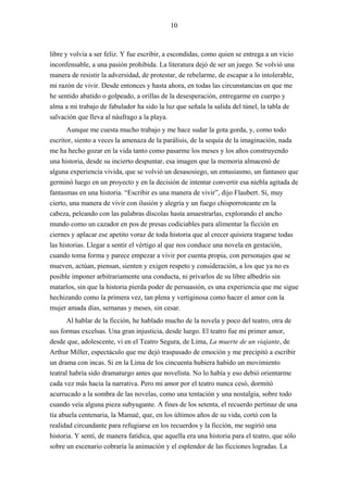 10



libre y volvía a ser feliz. Y fue escribir, a escondidas, como quien se entrega a un vicio
inconfensable, a una pasión prohibida. La literatura dejó de ser un juego. Se volvió una
manera de resistir la adversidad, de protestar, de rebelarme, de escapar a lo intolerable,
mi razón de vivir. Desde entonces y hasta ahora, en todas las circunstancias en que me
he sentido abatido o golpeado, a orillas de la desesperación, entregarme en cuerpo y
alma a mi trabajo de fabulador ha sido la luz que señala la salida del túnel, la tabla de
salvación que lleva al náufrago a la playa.
       Aunque me cuesta mucho trabajo y me hace sudar la gota gorda, y, como todo
escritor, siento a veces la amenaza de la parálisis, de la sequía de la imaginación, nada
me ha hecho gozar en la vida tanto como pasarme los meses y los años construyendo
una historia, desde su incierto despuntar, esa imagen que la memoria almacenó de
alguna experiencia vivida, que se volvió un desasosiego, un entusiasmo, un fantaseo que
germinó luego en un proyecto y en la decisión de intentar convertir esa niebla agitada de
fantasmas en una historia. “Escribir es una manera de vivir”, dijo Flaubert. Sí, muy
cierto, una manera de vivir con ilusión y alegría y un fuego chisporroteante en la
cabeza, peleando con las palabras díscolas hasta amaestrarlas, explorando el ancho
mundo como un cazador en pos de presas codiciables para alimentar la ficción en
ciernes y aplacar ese apetito voraz de toda historia que al crecer quisiera tragarse todas
las historias. Llegar a sentir el vértigo al que nos conduce una novela en gestación,
cuando toma forma y parece empezar a vivir por cuenta propia, con personajes que se
mueven, actúan, piensan, sienten y exigen respeto y consideración, a los que ya no es
posible imponer arbitrariamente una conducta, ni privarlos de su libre albedrío sin
matarlos, sin que la historia pierda poder de persuasión, es una experiencia que me sigue
hechizando como la primera vez, tan plena y vertiginosa como hacer el amor con la
mujer amada días, semanas y meses, sin cesar.
       Al hablar de la ficción, he hablado mucho de la novela y poco del teatro, otra de
sus formas excelsas. Una gran injusticia, desde luego. El teatro fue mi primer amor,
desde que, adolescente, vi en el Teatro Segura, de Lima, La muerte de un viajante, de
Arthur Miller, espectáculo que me dejó traspasado de emoción y me precipitó a escribir
un drama con incas. Si en la Lima de los cincuenta hubiera habido un movimiento
teatral habría sido dramaturgo antes que novelista. No lo había y eso debió orientarme
cada vez más hacia la narrativa. Pero mi amor por el teatro nunca cesó, dormitó
acurrucado a la sombra de las novelas, como una tentación y una nostalgia, sobre todo
cuando veía alguna pieza subyugante. A fines de los setenta, el recuerdo pertinaz de una
tía abuela centenaria, la Mamaé, que, en los últimos años de su vida, cortó con la
realidad circundante para refugiarse en los recuerdos y la ficción, me sugirió una
historia. Y sentí, de manera fatídica, que aquella era una historia para el teatro, que sólo
sobre un escenario cobraría la animación y el esplendor de las ficciones logradas. La
 
