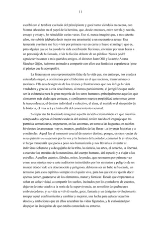 11



escribí con el temblor excitado del principiante y gocé tanto viéndola en escena, con
Norma Aleandro en el papel de la heroína, que, desde entonces, entre novela y novela,
ensayo y ensayo, he reincidido varias veces. Eso sí, nunca imaginé que, a mis setenta
años, me subiría (debería decir mejor me arrastraría) a un escenario a actuar. Esa
temeraria aventura me hizo vivir por primera vez en carne y hueso el milagro que es,
para alguien que se ha pasado la vida escribiendo ficciones, encarnar por unas horas a
un personaje de la fantasía, vivir la ficción delante de un público. Nunca podré
agradecer bastante a mis queridos amigos, el director Joan Ollé y la actriz Aitana
Sánchez Gijón, haberme animado a compartir con ellos esa fantástica experiencia (pese
al pánico que la acompañó).
       La literatura es una representación falaz de la vida que, sin embargo, nos ayuda a
entenderla mejor, a orientarnos por el laberinto en el que nacimos, transcurrimos y
morimos. Ella nos desagravia de los reveses y frustraciones que nos inflige la vida
verdadera y gracias a ella desciframos, al menos parcialmente, el jeroglífico que suele
ser la existencia para la gran mayoría de los seres humanos, principalmente aquellos que
alentamos más dudas que certezas, y confesamos nuestra perplejidad ante temas como
la trascendencia, el destino individual y colectivo, el alma, el sentido o el sinsentido de
la historia, el más acá y el más allá del conocimiento racional.
       Siempre me ha fascinado imaginar aquella incierta circunstancia en que nuestros
antepasados, apenas diferentes todavía del animal, recién nacido el lenguaje que les
permitía comunicarse, empezaron, en las cavernas, en torno a las hogueras, en noches
hirvientes de amenazas –rayos, truenos, gruñidos de las fieras–, a inventar historias y a
contárselas. Aquel fue el momento crucial de nuestro destino, porque, en esas rondas de
seres primitivos suspensos por la voz y la fantasía del contador, comenzó la civilización,
el largo transcurrir que poco a poco nos humanizaría y nos llevaría a inventar al
individuo soberano y a desgajarlo de la tribu, la ciencia, las artes, el derecho, la libertad,
a escrutar las entrañas de la naturaleza, del cuerpo humano, del espacio y a viajar a las
estrellas. Aquellos cuentos, fábulas, mitos, leyendas, que resonaron por primera vez
como una música nueva ante auditorios intimidados por los misterios y peligros de un
mundo donde todo era desconocido y peligroso, debieron ser un baño refrescante, un
remanso para esos espíritus siempre en el quién vive, para los que existir quería decir
apenas comer, guarecerse de los elementos, matar y fornicar. Desde que empezaron a
soñar en colectividad, a compartir los sueños, incitados por los contadores de cuentos,
dejaron de estar atados a la noria de la supervivencia, un remolino de quehaceres
embrutecedores, y su vida se volvió sueño, goce, fantasía y un designio revolucionario:
romper aquel confinamiento y cambiar y mejorar, una lucha para aplacar aquellos
deseos y ambiciones que en ellos azuzaban las vidas figuradas, y la curiosidad por
despejar las incógnitas de que estaba constelado su entorno.
 