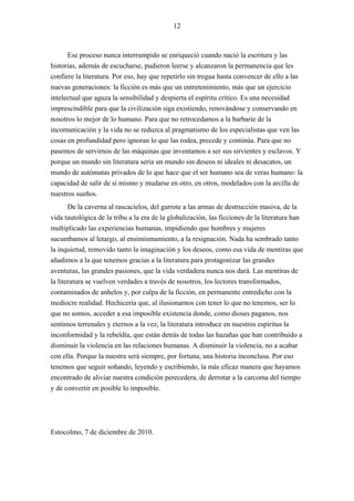 12



      Ese proceso nunca interrumpido se enriqueció cuando nació la escritura y las
historias, además de escucharse, pudieron leerse y alcanzaron la permanencia que les
confiere la literatura. Por eso, hay que repetirlo sin tregua hasta convencer de ello a las
nuevas generaciones: la ficción es más que un entretenimiento, más que un ejercicio
intelectual que aguza la sensibilidad y despierta el espíritu crítico. Es una necesidad
imprescindible para que la civilización siga existiendo, renovándose y conservando en
nosotros lo mejor de lo humano. Para que no retrocedamos a la barbarie de la
incomunicación y la vida no se reduzca al pragmatismo de los especialistas que ven las
cosas en profundidad pero ignoran lo que las rodea, precede y continúa. Para que no
pasemos de servirnos de las máquinas que inventamos a ser sus sirvientes y esclavos. Y
porque un mundo sin literatura sería un mundo sin deseos ni ideales ni desacatos, un
mundo de autómatas privados de lo que hace que el ser humano sea de veras humano: la
capacidad de salir de sí mismo y mudarse en otro, en otros, modelados con la arcilla de
nuestros sueños.
       De la caverna al rascacielos, del garrote a las armas de destrucción masiva, de la
vida tautológica de la tribu a la era de la globalización, las ficciones de la literatura han
multiplicado las experiencias humanas, impidiendo que hombres y mujeres
sucumbamos al letargo, al ensimismamiento, a la resignación. Nada ha sembrado tanto
la inquietud, removido tanto la imaginación y los deseos, como esa vida de mentiras que
añadimos a la que tenemos gracias a la literatura para protagonizar las grandes
aventuras, las grandes pasiones, que la vida verdadera nunca nos dará. Las mentiras de
la literatura se vuelven verdades a través de nosotros, los lectores transformados,
contaminados de anhelos y, por culpa de la ficción, en permanente entredicho con la
mediocre realidad. Hechicería que, al ilusionarnos con tener lo que no tenemos, ser lo
que no somos, acceder a esa imposible existencia donde, como dioses paganos, nos
sentimos terrenales y eternos a la vez, la literatura introduce en nuestros espíritus la
inconformidad y la rebeldía, que están detrás de todas las hazañas que han contribuido a
disminuir la violencia en las relaciones humanas. A disminuir la violencia, no a acabar
con ella. Porque la nuestra será siempre, por fortuna, una historia inconclusa. Por eso
tenemos que seguir soñando, leyendo y escribiendo, la más eficaz manera que hayamos
encontrado de aliviar nuestra condición perecedera, de derrotar a la carcoma del tiempo
y de convertir en posible lo imposible.




Estocolmo, 7 de diciembre de 2010.
 