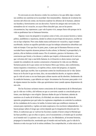 2



      Si convocara en este discurso a todos los escritores a los que debo algo o mucho
sus sombras nos sumirían en la oscuridad. Son innumerables. Además de revelarme los
secretos del oficio de contar, me hicieron explorar los abismos de lo humano, admirar
sus hazañas y horrorizarme con sus desvaríos. Fueron los amigos más serviciales, los
animadores de mi vocación, en cuyos libros descubrí que, aun en las peores
circunstancias, hay esperanzas y que vale la pena vivir, aunque fuera sólo porque sin la
vida no podríamos leer ni fantasear historias.
       Algunas veces me pregunté si en países como el mío, con escasos lectores y tantos
pobres, analfabetos e injusticias, donde la cultura era privilegio de tan pocos, escribir no
era un lujo solipsista. Pero estas dudas nunca asfixiaron mi vocación y seguí siempre
escribiendo, incluso en aquellos períodos en que los trabajos alimenticios absorbían casi
todo mi tiempo. Creo que hice lo justo, pues, si para que la literatura florezca en una
sociedad fuera requisito alcanzar primero la alta cultura, la libertad, la prosperidad y la
justicia, ella no hubiera existido nunca. Por el contrario, gracias a la literatura, a las
conciencias que formó, a los deseos y anhelos que inspiró, al desencanto de lo real con
que volvemos del viaje a una bella fantasía, la civilización es ahora menos cruel que
cuando los contadores de cuentos comenzaron a humanizar la vida con sus fábulas.
Seríamos peores de lo que somos sin los buenos libros que leímos, más conformistas,
menos inquietos e insumisos y el espíritu crítico, motor del progreso, ni siquiera
existiría. Igual que escribir, leer es protestar contra las insuficiencias de la vida. Quien
busca en la ficción lo que no tiene, dice, sin necesidad de decirlo, ni siquiera saberlo,
que la vida tal como es no nos basta para colmar nuestra sed de absoluto, fundamento de
la condición humana, y que debería ser mejor. Inventamos las ficciones para poder vivir
de alguna manera las muchas vidas que quisiéramos tener cuando apenas disponemos de
una sola.
      Sin las ficciones seríamos menos conscientes de la importancia de la libertad para
que la vida sea vivible y del infierno en que se convierte cuando es conculcada por un
tirano, una ideología o una religión. Quienes dudan de que la literatura, además de
sumirnos en el sueño de la belleza y la felicidad, nos alerta contra toda forma de
opresión, pregúntense por qué todos los regímenes empeñados en controlar la conducta
de los ciudadanos de la cuna a la tumba, la temen tanto que establecen sistemas de
censura para reprimirla y vigilan con tanta suspicacia a los escritores independientes. Lo
hacen porque saben el riesgo que corren dejando que la imaginación discurra por los
libros, lo sediciosas que se vuelven las ficciones cuando el lector coteja la libertad que
las hace posibles y que en ellas se ejerce, con el oscurantismo y el miedo que lo acechan
en el mundo real. Lo quieran o no, lo sepan o no, los fabuladores, al inventar historias,
propagan la insatisfacción, mostrando que el mundo está mal hecho, que la vida de la
fantasía es más rica que la de la rutina cotidiana. Esa comprobación, si echa raíces en la
 